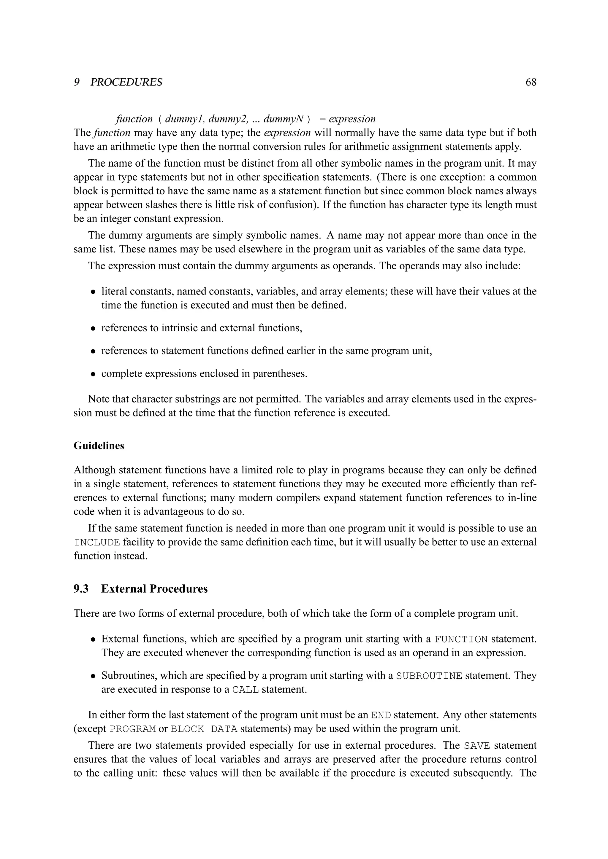 9 PROCEDURES 68 
function ( dummy1, dummy2, ... dummyN ) = expression 
The function may have any data type; the expression will normally have the same data type but if both 
have an arithmetic type then the normal conversion rules for arithmetic assignment statements apply. 
The name of the function must be distinct from all other symbolic names in the program unit. It may 
appear in type statements but not in other specification statements. (There is one exception: a common 
block is permitted to have the same name as a statement function but since common block names always 
appear between slashes there is little risk of confusion). If the function has character type its length must 
be an integer constant expression. 
The dummy arguments are simply symbolic names. A name may not appear more than once in the 
same list. These names may be used elsewhere in the program unit as variables of the same data type. 
The expression must contain the dummy arguments as operands. The operands may also include: 
• literal constants, named constants, variables, and array elements; these will have their values at the 
time the function is executed and must then be defined. 
• references to intrinsic and external functions, 
• references to statement functions defined earlier in the same program unit, 
• complete expressions enclosed in parentheses. 
Note that character substrings are not permitted. The variables and array elements used in the expres-sion 
must be defined at the time that the function reference is executed. 
Guidelines 
Although statement functions have a limited role to play in programs because they can only be defined 
in a single statement, references to statement functions they may be executed more efficiently than ref-erences 
to external functions; many modern compilers expand statement function references to in-line 
code when it is advantageous to do so. 
If the same statement function is needed in more than one program unit it would is possible to use an 
INCLUDE facility to provide the same definition each time, but it will usually be better to use an external 
function instead. 
9.3 External Procedures 
There are two forms of external procedure, both of which take the form of a complete program unit. 
• External functions, which are specified by a program unit starting with a FUNCTION statement. 
They are executed whenever the corresponding function is used as an operand in an expression. 
• Subroutines, which are specified by a program unit starting with a SUBROUTINE statement. They 
are executed in response to a CALL statement. 
In either form the last statement of the program unit must be an END statement. Any other statements 
(except PROGRAM or BLOCK DATA statements) may be used within the program unit. 
There are two statements provided especially for use in external procedures. The SAVE statement 
ensures that the values of local variables and arrays are preserved after the procedure returns control 
to the calling unit: these values will then be available if the procedure is executed subsequently. The 
 