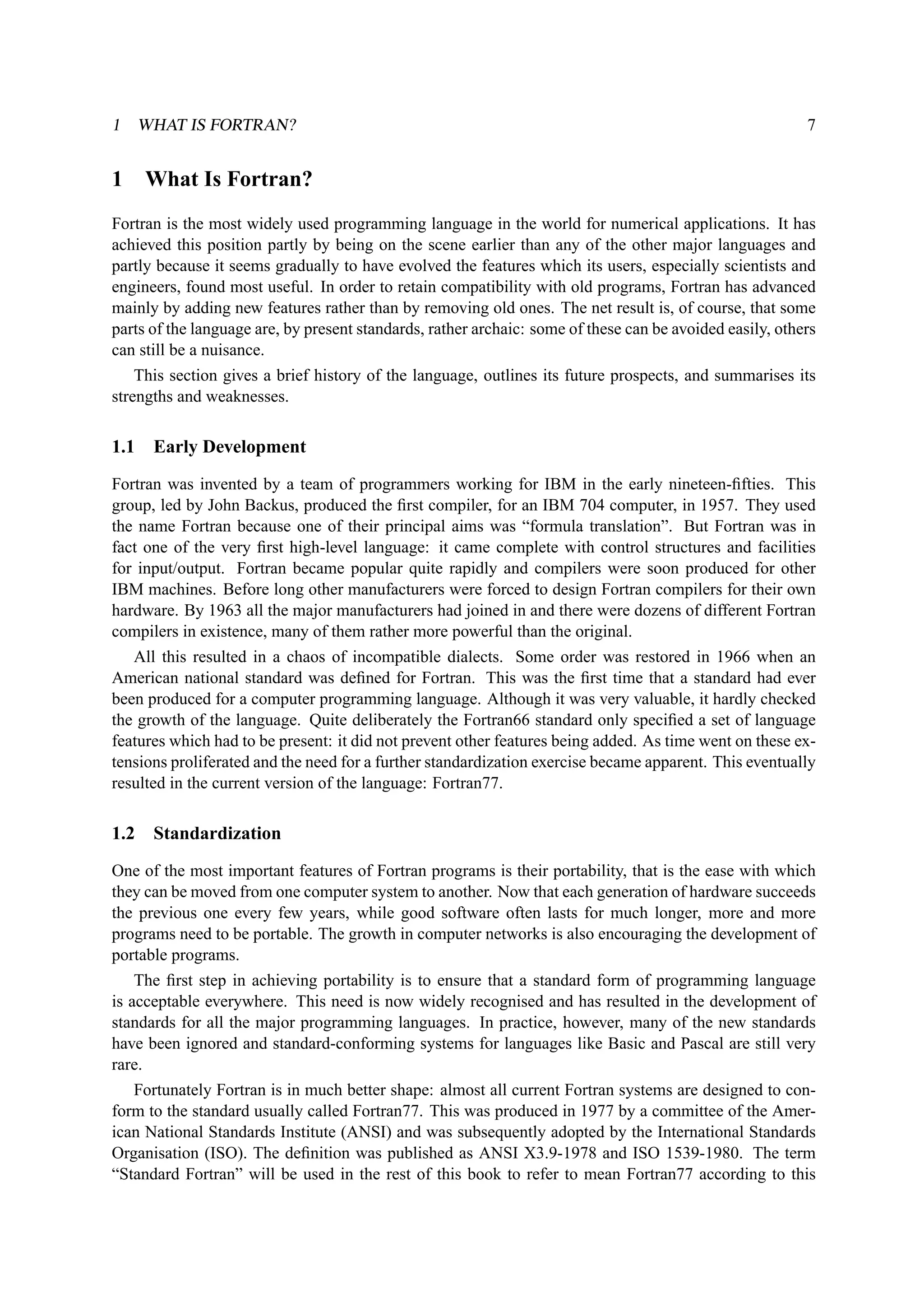 1 WHAT IS FORTRAN? 7 
1 What Is Fortran? 
Fortran is the most widely used programming language in the world for numerical applications. It has 
achieved this position partly by being on the scene earlier than any of the other major languages and 
partly because it seems gradually to have evolved the features which its users, especially scientists and 
engineers, found most useful. In order to retain compatibility with old programs, Fortran has advanced 
mainly by adding new features rather than by removing old ones. The net result is, of course, that some 
parts of the language are, by present standards, rather archaic: some of these can be avoided easily, others 
can still be a nuisance. 
This section gives a brief history of the language, outlines its future prospects, and summarises its 
strengths and weaknesses. 
1.1 Early Development 
Fortran was invented by a team of programmers working for IBM in the early nineteen-fifties. This 
group, led by John Backus, produced the first compiler, for an IBM 704 computer, in 1957. They used 
the name Fortran because one of their principal aims was “formula translation”. But Fortran was in 
fact one of the very first high-level language: it came complete with control structures and facilities 
for input/output. Fortran became popular quite rapidly and compilers were soon produced for other 
IBM machines. Before long other manufacturers were forced to design Fortran compilers for their own 
hardware. By 1963 all the major manufacturers had joined in and there were dozens of different Fortran 
compilers in existence, many of them rather more powerful than the original. 
All this resulted in a chaos of incompatible dialects. Some order was restored in 1966 when an 
American national standard was defined for Fortran. This was the first time that a standard had ever 
been produced for a computer programming language. Although it was very valuable, it hardly checked 
the growth of the language. Quite deliberately the Fortran66 standard only specified a set of language 
features which had to be present: it did not prevent other features being added. As time went on these ex-tensions 
proliferated and the need for a further standardization exercise became apparent. This eventually 
resulted in the current version of the language: Fortran77. 
1.2 Standardization 
One of the most important features of Fortran programs is their portability, that is the ease with which 
they can be moved from one computer system to another. Now that each generation of hardware succeeds 
the previous one every few years, while good software often lasts for much longer, more and more 
programs need to be portable. The growth in computer networks is also encouraging the development of 
portable programs. 
The first step in achieving portability is to ensure that a standard form of programming language 
is acceptable everywhere. This need is now widely recognised and has resulted in the development of 
standards for all the major programming languages. In practice, however, many of the new standards 
have been ignored and standard-conforming systems for languages like Basic and Pascal are still very 
rare. 
Fortunately Fortran is in much better shape: almost all current Fortran systems are designed to con-form 
to the standard usually called Fortran77. This was produced in 1977 by a committee of the Amer-ican 
National Standards Institute (ANSI) and was subsequently adopted by the International Standards 
Organisation (ISO). The definition was published as ANSI X3.9-1978 and ISO 1539-1980. The term 
“Standard Fortran” will be used in the rest of this book to refer to mean Fortran77 according to this 
 