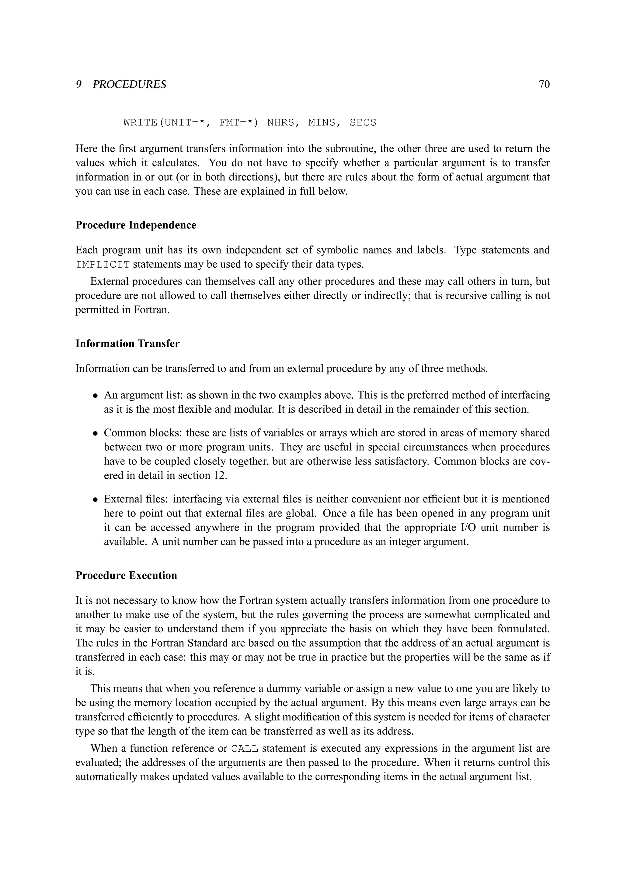 9 PROCEDURES 70 
WRITE(UNIT=*, FMT=*) NHRS, MINS, SECS 
Here the first argument transfers information into the subroutine, the other three are used to return the 
values which it calculates. You do not have to specify whether a particular argument is to transfer 
information in or out (or in both directions), but there are rules about the form of actual argument that 
you can use in each case. These are explained in full below. 
Procedure Independence 
Each program unit has its own independent set of symbolic names and labels. Type statements and 
IMPLICIT statements may be used to specify their data types. 
External procedures can themselves call any other procedures and these may call others in turn, but 
procedure are not allowed to call themselves either directly or indirectly; that is recursive calling is not 
permitted in Fortran. 
Information Transfer 
Information can be transferred to and from an external procedure by any of three methods. 
• An argument list: as shown in the two examples above. This is the preferred method of interfacing 
as it is the most flexible and modular. It is described in detail in the remainder of this section. 
• Common blocks: these are lists of variables or arrays which are stored in areas of memory shared 
between two or more program units. They are useful in special circumstances when procedures 
have to be coupled closely together, but are otherwise less satisfactory. Common blocks are cov-ered 
in detail in section 12. 
• External files: interfacing via external files is neither convenient nor efficient but it is mentioned 
here to point out that external files are global. Once a file has been opened in any program unit 
it can be accessed anywhere in the program provided that the appropriate I/O unit number is 
available. A unit number can be passed into a procedure as an integer argument. 
Procedure Execution 
It is not necessary to know how the Fortran system actually transfers information from one procedure to 
another to make use of the system, but the rules governing the process are somewhat complicated and 
it may be easier to understand them if you appreciate the basis on which they have been formulated. 
The rules in the Fortran Standard are based on the assumption that the address of an actual argument is 
transferred in each case: this may or may not be true in practice but the properties will be the same as if 
it is. 
This means that when you reference a dummy variable or assign a new value to one you are likely to 
be using the memory location occupied by the actual argument. By this means even large arrays can be 
transferred efficiently to procedures. A slight modification of this system is needed for items of character 
type so that the length of the item can be transferred as well as its address. 
When a function reference or CALL statement is executed any expressions in the argument list are 
evaluated; the addresses of the arguments are then passed to the procedure. When it returns control this 
automatically makes updated values available to the corresponding items in the actual argument list. 
 