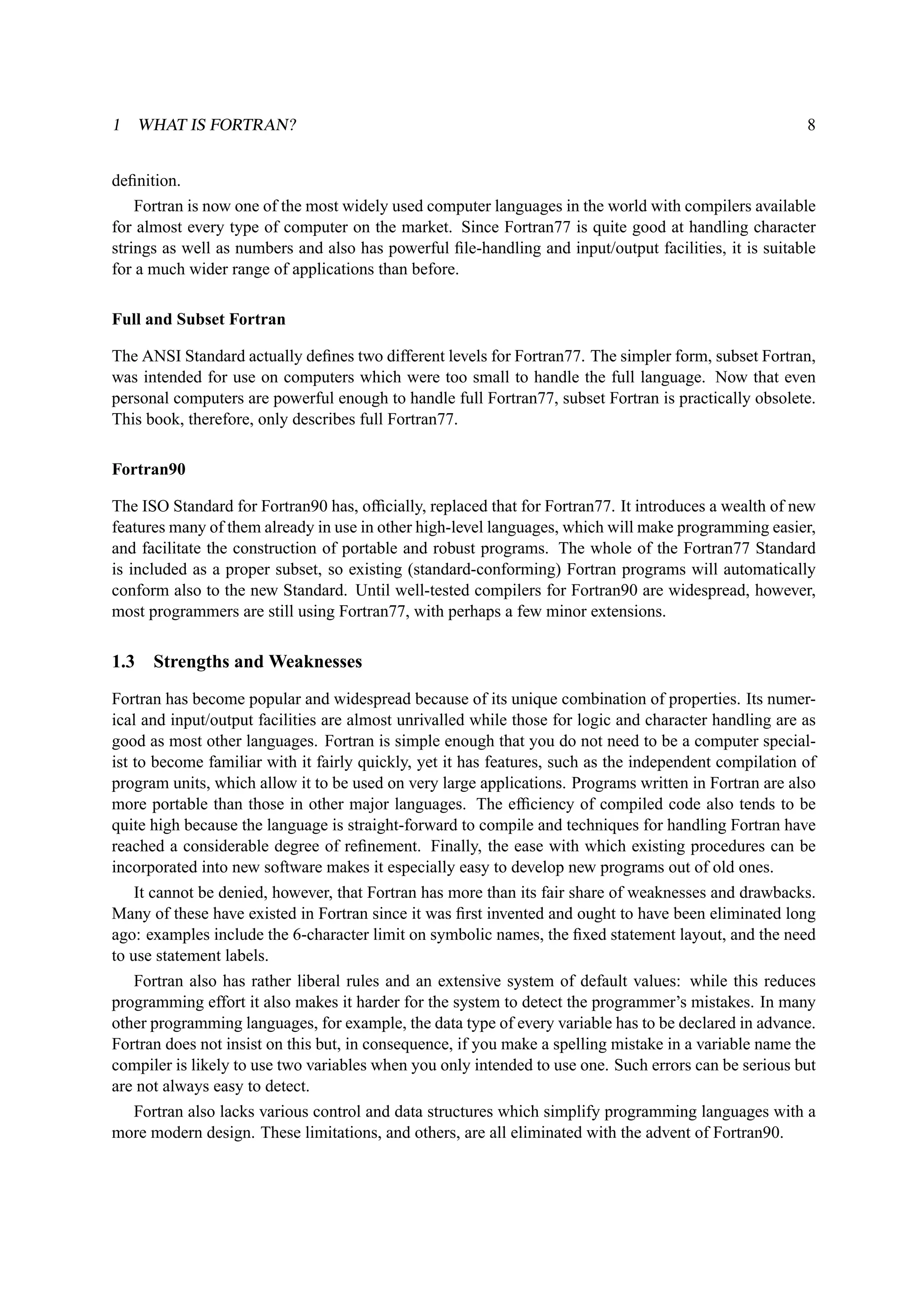 1 WHAT IS FORTRAN? 8 
definition. 
Fortran is now one of the most widely used computer languages in the world with compilers available 
for almost every type of computer on the market. Since Fortran77 is quite good at handling character 
strings as well as numbers and also has powerful file-handling and input/output facilities, it is suitable 
for a much wider range of applications than before. 
Full and Subset Fortran 
The ANSI Standard actually defines two different levels for Fortran77. The simpler form, subset Fortran, 
was intended for use on computers which were too small to handle the full language. Now that even 
personal computers are powerful enough to handle full Fortran77, subset Fortran is practically obsolete. 
This book, therefore, only describes full Fortran77. 
Fortran90 
The ISO Standard for Fortran90 has, officially, replaced that for Fortran77. It introduces a wealth of new 
features many of them already in use in other high-level languages, which will make programming easier, 
and facilitate the construction of portable and robust programs. The whole of the Fortran77 Standard 
is included as a proper subset, so existing (standard-conforming) Fortran programs will automatically 
conform also to the new Standard. Until well-tested compilers for Fortran90 are widespread, however, 
most programmers are still using Fortran77, with perhaps a few minor extensions. 
1.3 Strengths andWeaknesses 
Fortran has become popular and widespread because of its unique combination of properties. Its numer-ical 
and input/output facilities are almost unrivalled while those for logic and character handling are as 
good as most other languages. Fortran is simple enough that you do not need to be a computer special-ist 
to become familiar with it fairly quickly, yet it has features, such as the independent compilation of 
program units, which allow it to be used on very large applications. Programs written in Fortran are also 
more portable than those in other major languages. The efficiency of compiled code also tends to be 
quite high because the language is straight-forward to compile and techniques for handling Fortran have 
reached a considerable degree of refinement. Finally, the ease with which existing procedures can be 
incorporated into new software makes it especially easy to develop new programs out of old ones. 
It cannot be denied, however, that Fortran has more than its fair share of weaknesses and drawbacks. 
Many of these have existed in Fortran since it was first invented and ought to have been eliminated long 
ago: examples include the 6-character limit on symbolic names, the fixed statement layout, and the need 
to use statement labels. 
Fortran also has rather liberal rules and an extensive system of default values: while this reduces 
programming effort it also makes it harder for the system to detect the programmer’s mistakes. In many 
other programming languages, for example, the data type of every variable has to be declared in advance. 
Fortran does not insist on this but, in consequence, if you make a spelling mistake in a variable name the 
compiler is likely to use two variables when you only intended to use one. Such errors can be serious but 
are not always easy to detect. 
Fortran also lacks various control and data structures which simplify programming languages with a 
more modern design. These limitations, and others, are all eliminated with the advent of Fortran90. 
 