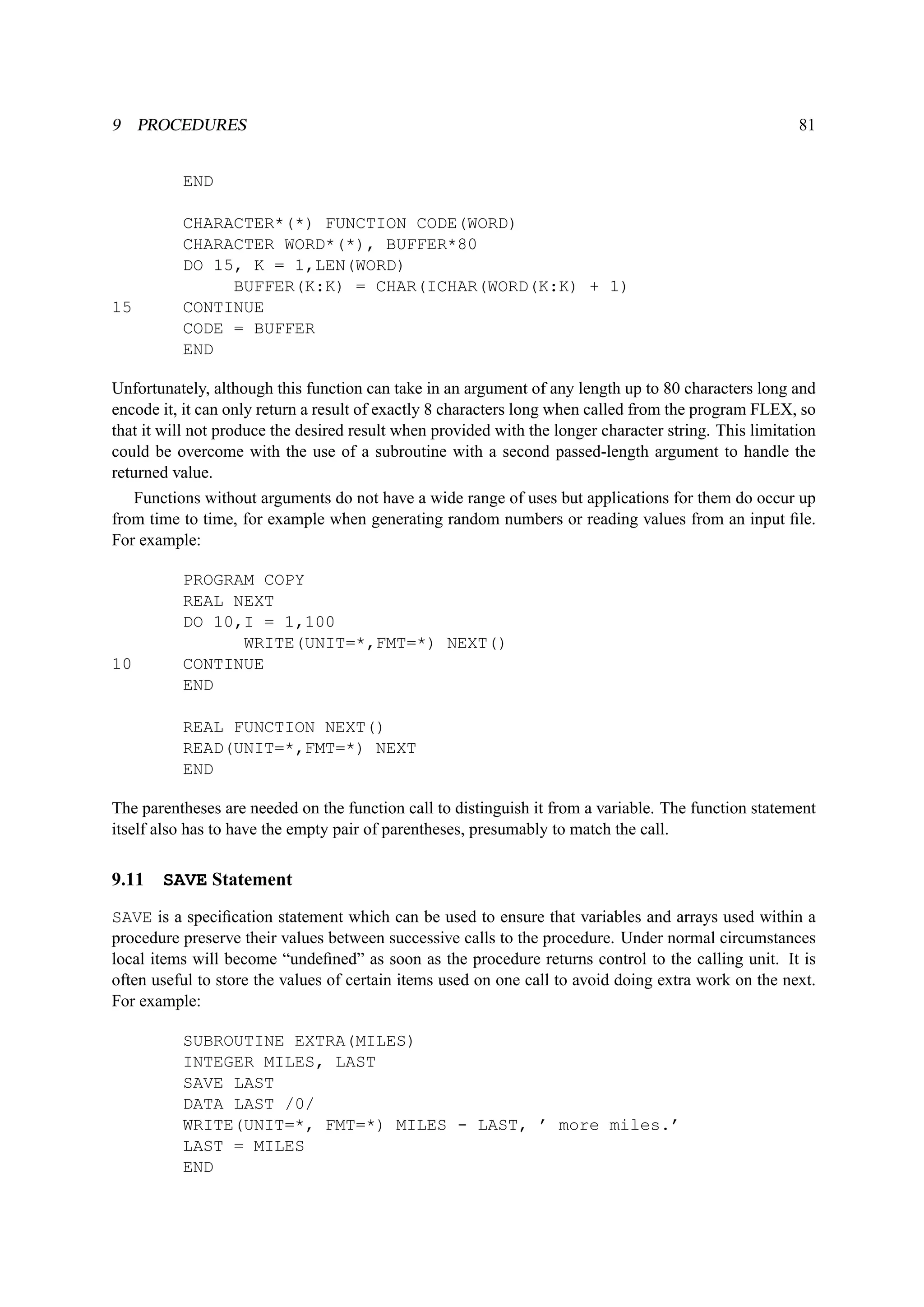 9 PROCEDURES 81 
END 
CHARACTER*(*) FUNCTION CODE(WORD) 
CHARACTER WORD*(*), BUFFER*80 
DO 15, K = 1,LEN(WORD) 
BUFFER(K:K) = CHAR(ICHAR(WORD(K:K) + 1) 
15 CONTINUE 
CODE = BUFFER 
END 
Unfortunately, although this function can take in an argument of any length up to 80 characters long and 
encode it, it can only return a result of exactly 8 characters long when called from the program FLEX, so 
that it will not produce the desired result when provided with the longer character string. This limitation 
could be overcome with the use of a subroutine with a second passed-length argument to handle the 
returned value. 
Functions without arguments do not have a wide range of uses but applications for them do occur up 
from time to time, for example when generating random numbers or reading values from an input file. 
For example: 
PROGRAM COPY 
REAL NEXT 
DO 10,I = 1,100 
WRITE(UNIT=*,FMT=*) NEXT() 
10 CONTINUE 
END 
REAL FUNCTION NEXT() 
READ(UNIT=*,FMT=*) NEXT 
END 
The parentheses are needed on the function call to distinguish it from a variable. The function statement 
itself also has to have the empty pair of parentheses, presumably to match the call. 
9.11 SAVE Statement 
SAVE is a specification statement which can be used to ensure that variables and arrays used within a 
procedure preserve their values between successive calls to the procedure. Under normal circumstances 
local items will become “undefined” as soon as the procedure returns control to the calling unit. It is 
often useful to store the values of certain items used on one call to avoid doing extra work on the next. 
For example: 
SUBROUTINE EXTRA(MILES) 
INTEGER MILES, LAST 
SAVE LAST 
DATA LAST /0/ 
WRITE(UNIT=*, FMT=*) MILES - LAST, ’ more miles.’ 
LAST = MILES 
END 
 