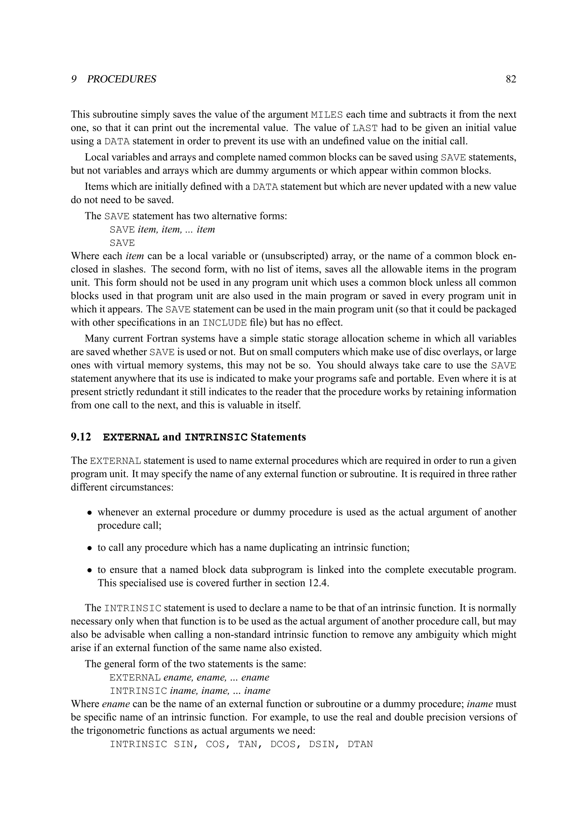 9 PROCEDURES 82 
This subroutine simply saves the value of the argument MILES each time and subtracts it from the next 
one, so that it can print out the incremental value. The value of LAST had to be given an initial value 
using a DATA statement in order to prevent its use with an undefined value on the initial call. 
Local variables and arrays and complete named common blocks can be saved using SAVE statements, 
but not variables and arrays which are dummy arguments or which appear within common blocks. 
Items which are initially defined with a DATA statement but which are never updated with a new value 
do not need to be saved. 
The SAVE statement has two alternative forms: 
SAVE item, item, ... item 
SAVE 
Where each item can be a local variable or (unsubscripted) array, or the name of a common block en-closed 
in slashes. The second form, with no list of items, saves all the allowable items in the program 
unit. This form should not be used in any program unit which uses a common block unless all common 
blocks used in that program unit are also used in the main program or saved in every program unit in 
which it appears. The SAVE statement can be used in the main program unit (so that it could be packaged 
with other specifications in an INCLUDE file) but has no effect. 
Many current Fortran systems have a simple static storage allocation scheme in which all variables 
are saved whether SAVE is used or not. But on small computers which make use of disc overlays, or large 
ones with virtual memory systems, this may not be so. You should always take care to use the SAVE 
statement anywhere that its use is indicated to make your programs safe and portable. Even where it is at 
present strictly redundant it still indicates to the reader that the procedure works by retaining information 
from one call to the next, and this is valuable in itself. 
9.12 EXTERNAL and INTRINSIC Statements 
The EXTERNAL statement is used to name external procedures which are required in order to run a given 
program unit. It may specify the name of any external function or subroutine. It is required in three rather 
different circumstances: 
• whenever an external procedure or dummy procedure is used as the actual argument of another 
procedure call; 
• to call any procedure which has a name duplicating an intrinsic function; 
• to ensure that a named block data subprogram is linked into the complete executable program. 
This specialised use is covered further in section 12.4. 
The INTRINSIC statement is used to declare a name to be that of an intrinsic function. It is normally 
necessary only when that function is to be used as the actual argument of another procedure call, but may 
also be advisable when calling a non-standard intrinsic function to remove any ambiguity which might 
arise if an external function of the same name also existed. 
The general form of the two statements is the same: 
EXTERNAL ename, ename, ... ename 
INTRINSIC iname, iname, ... iname 
Where ename can be the name of an external function or subroutine or a dummy procedure; iname must 
be specific name of an intrinsic function. For example, to use the real and double precision versions of 
the trigonometric functions as actual arguments we need: 
INTRINSIC SIN, COS, TAN, DCOS, DSIN, DTAN 
 