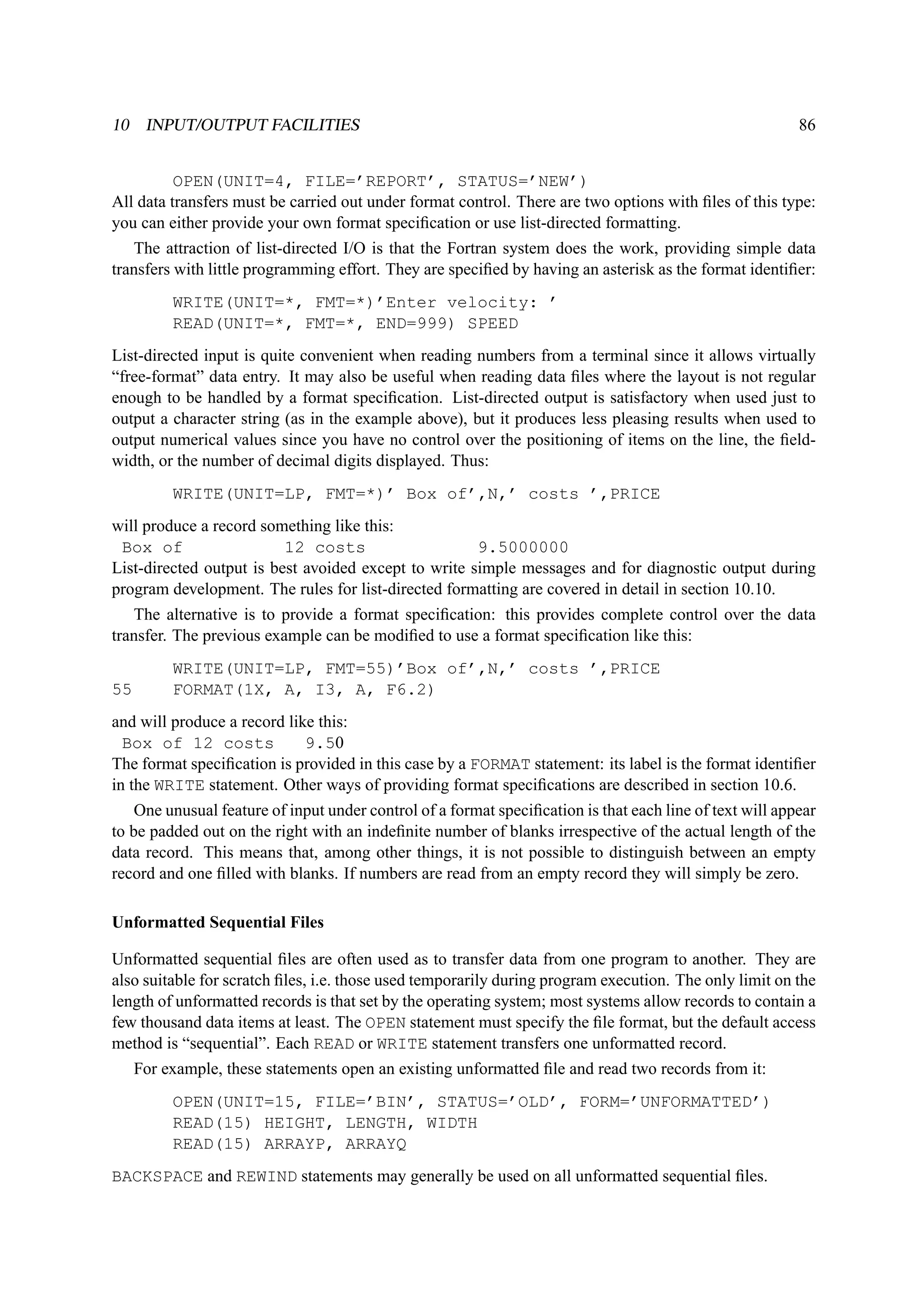 10 INPUT/OUTPUT FACILITIES 86 
OPEN(UNIT=4, FILE=’REPORT’, STATUS=’NEW’) 
All data transfers must be carried out under format control. There are two options with files of this type: 
you can either provide your own format specification or use list-directed formatting. 
The attraction of list-directed I/O is that the Fortran system does the work, providing simple data 
transfers with little programming effort. They are specified by having an asterisk as the format identifier: 
WRITE(UNIT=*, FMT=*)’Enter velocity: ’ 
READ(UNIT=*, FMT=*, END=999) SPEED 
List-directed input is quite convenient when reading numbers from a terminal since it allows virtually 
“free-format” data entry. It may also be useful when reading data files where the layout is not regular 
enough to be handled by a format specification. List-directed output is satisfactory when used just to 
output a character string (as in the example above), but it produces less pleasing results when used to 
output numerical values since you have no control over the positioning of items on the line, the field-width, 
or the number of decimal digits displayed. Thus: 
WRITE(UNIT=LP, FMT=*)’ Box of’,N,’ costs ’,PRICE 
will produce a record something like this: 
Box of 12 costs 9.5000000 
List-directed output is best avoided except to write simple messages and for diagnostic output during 
program development. The rules for list-directed formatting are covered in detail in section 10.10. 
The alternative is to provide a format specification: this provides complete control over the data 
transfer. The previous example can be modified to use a format specification like this: 
WRITE(UNIT=LP, FMT=55)’Box of’,N,’ costs ’,PRICE 
55 FORMAT(1X, A, I3, A, F6.2) 
and will produce a record like this: 
Box of 12 costs 9.50 
The format specification is provided in this case by a FORMAT statement: its label is the format identifier 
in the WRITE statement. Other ways of providing format specifications are described in section 10.6. 
One unusual feature of input under control of a format specification is that each line of text will appear 
to be padded out on the right with an indefinite number of blanks irrespective of the actual length of the 
data record. This means that, among other things, it is not possible to distinguish between an empty 
record and one filled with blanks. If numbers are read from an empty record they will simply be zero. 
Unformatted Sequential Files 
Unformatted sequential files are often used as to transfer data from one program to another. They are 
also suitable for scratch files, i.e. those used temporarily during program execution. The only limit on the 
length of unformatted records is that set by the operating system; most systems allow records to contain a 
few thousand data items at least. The OPEN statement must specify the file format, but the default access 
method is “sequential”. Each READ or WRITE statement transfers one unformatted record. 
For example, these statements open an existing unformatted file and read two records from it: 
OPEN(UNIT=15, FILE=’BIN’, STATUS=’OLD’, FORM=’UNFORMATTED’) 
READ(15) HEIGHT, LENGTH, WIDTH 
READ(15) ARRAYP, ARRAYQ 
BACKSPACE and REWIND statements may generally be used on all unformatted sequential files. 
 