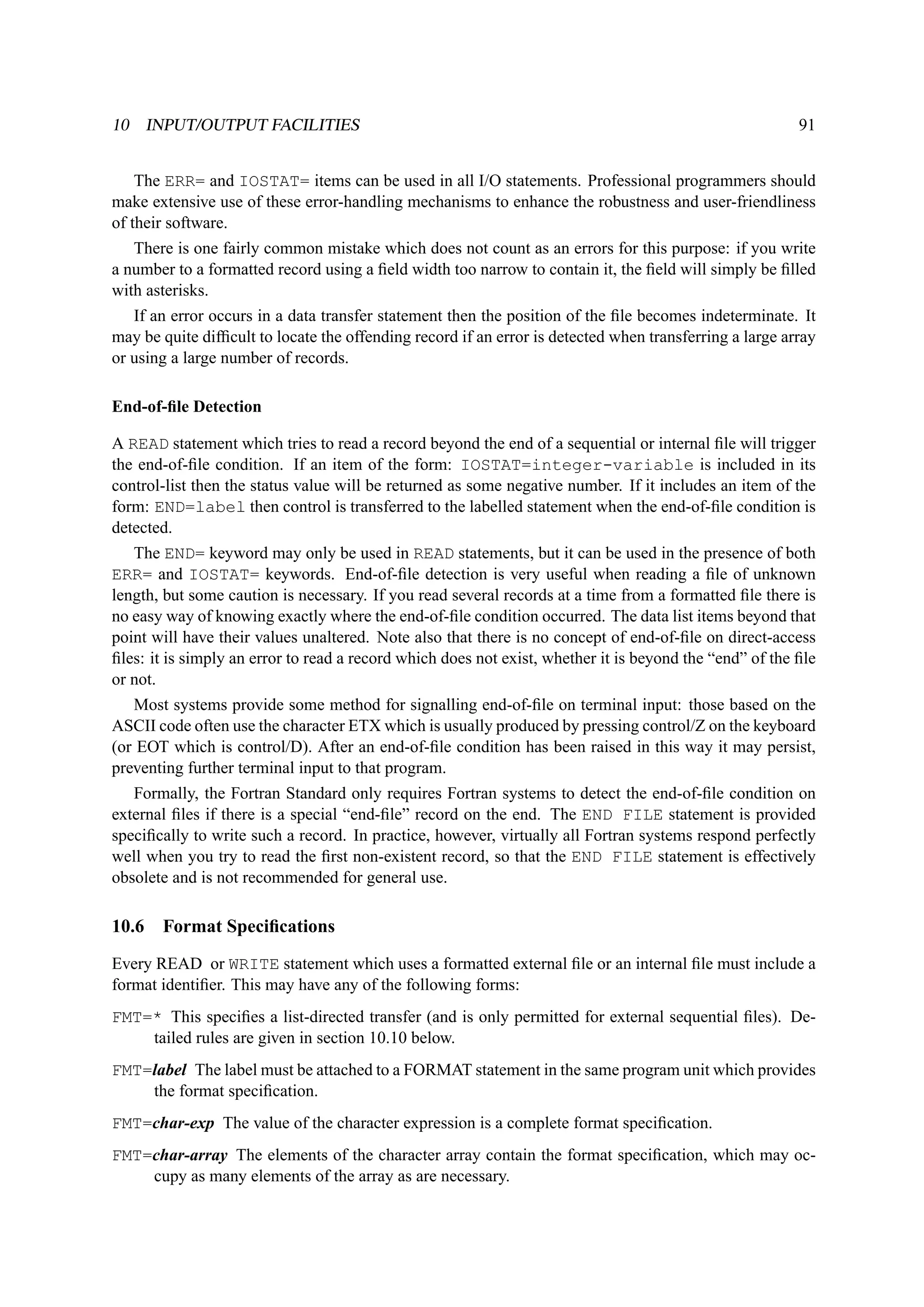 10 INPUT/OUTPUT FACILITIES 91 
The ERR= and IOSTAT= items can be used in all I/O statements. Professional programmers should 
make extensive use of these error-handling mechanisms to enhance the robustness and user-friendliness 
of their software. 
There is one fairly common mistake which does not count as an errors for this purpose: if you write 
a number to a formatted record using a field width too narrow to contain it, the field will simply be filled 
with asterisks. 
If an error occurs in a data transfer statement then the position of the file becomes indeterminate. It 
may be quite difficult to locate the offending record if an error is detected when transferring a large array 
or using a large number of records. 
End-of-file Detection 
A READ statement which tries to read a record beyond the end of a sequential or internal file will trigger 
the end-of-file condition. If an item of the form: IOSTAT=integer-variable is included in its 
control-list then the status value will be returned as some negative number. If it includes an item of the 
form: END=label then control is transferred to the labelled statement when the end-of-file condition is 
detected. 
The END= keyword may only be used in READ statements, but it can be used in the presence of both 
ERR= and IOSTAT= keywords. End-of-file detection is very useful when reading a file of unknown 
length, but some caution is necessary. If you read several records at a time from a formatted file there is 
no easy way of knowing exactly where the end-of-file condition occurred. The data list items beyond that 
point will have their values unaltered. Note also that there is no concept of end-of-file on direct-access 
files: it is simply an error to read a record which does not exist, whether it is beyond the “end” of the file 
or not. 
Most systems provide some method for signalling end-of-file on terminal input: those based on the 
ASCII code often use the character ETX which is usually produced by pressing control/Z on the keyboard 
(or EOT which is control/D). After an end-of-file condition has been raised in this way it may persist, 
preventing further terminal input to that program. 
Formally, the Fortran Standard only requires Fortran systems to detect the end-of-file condition on 
external files if there is a special “end-file” record on the end. The END FILE statement is provided 
specifically to write such a record. In practice, however, virtually all Fortran systems respond perfectly 
well when you try to read the first non-existent record, so that the END FILE statement is effectively 
obsolete and is not recommended for general use. 
10.6 Format Specifications 
Every READ or WRITE statement which uses a formatted external file or an internal file must include a 
format identifier. This may have any of the following forms: 
FMT=* This specifies a list-directed transfer (and is only permitted for external sequential files). De-tailed 
rules are given in section 10.10 below. 
FMT=label The label must be attached to a FORMAT statement in the same program unit which provides 
the format specification. 
FMT=char-exp The value of the character expression is a complete format specification. 
FMT=char-array The elements of the character array contain the format specification, which may oc-cupy 
as many elements of the array as are necessary. 
 