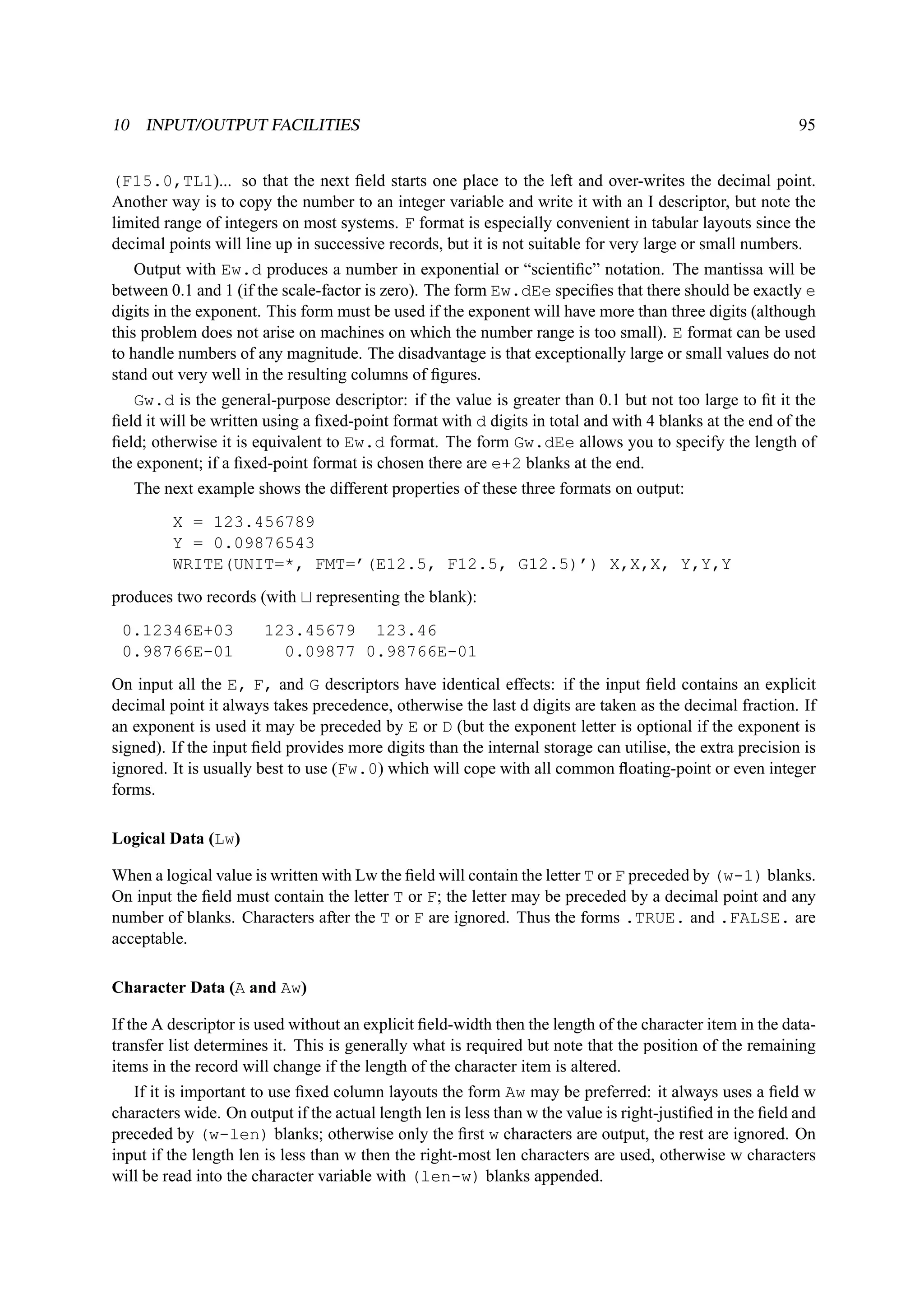 10 INPUT/OUTPUT FACILITIES 95 
(F15.0,TL1)... so that the next field starts one place to the left and over-writes the decimal point. 
Another way is to copy the number to an integer variable and write it with an I descriptor, but note the 
limited range of integers on most systems. F format is especially convenient in tabular layouts since the 
decimal points will line up in successive records, but it is not suitable for very large or small numbers. 
Output with Ew.d produces a number in exponential or “scientific” notation. The mantissa will be 
between 0.1 and 1 (if the scale-factor is zero). The form Ew.dEe specifies that there should be exactly e 
digits in the exponent. This form must be used if the exponent will have more than three digits (although 
this problem does not arise on machines on which the number range is too small). E format can be used 
to handle numbers of any magnitude. The disadvantage is that exceptionally large or small values do not 
stand out very well in the resulting columns of figures. 
Gw.d is the general-purpose descriptor: if the value is greater than 0.1 but not too large to fit it the 
field it will be written using a fixed-point format with d digits in total and with 4 blanks at the end of the 
field; otherwise it is equivalent to Ew.d format. The form Gw.dEe allows you to specify the length of 
the exponent; if a fixed-point format is chosen there are e+2 blanks at the end. 
The next example shows the different properties of these three formats on output: 
X = 123.456789 
Y = 0.09876543 
WRITE(UNIT=*, FMT=’(E12.5, F12.5, G12.5)’) X,X,X, Y,Y,Y 
produces two records (with t representing the blank): 
0.12346E+03 123.45679 123.46 
0.98766E-01 0.09877 0.98766E-01 
On input all the E, F, and G descriptors have identical effects: if the input field contains an explicit 
decimal point it always takes precedence, otherwise the last d digits are taken as the decimal fraction. If 
an exponent is used it may be preceded by E or D (but the exponent letter is optional if the exponent is 
signed). If the input field provides more digits than the internal storage can utilise, the extra precision is 
ignored. It is usually best to use (Fw.0) which will cope with all common floating-point or even integer 
forms. 
Logical Data (Lw) 
When a logical value is written with Lw the field will contain the letter T or F preceded by (w-1) blanks. 
On input the field must contain the letter T or F; the letter may be preceded by a decimal point and any 
number of blanks. Characters after the T or F are ignored. Thus the forms .TRUE. and .FALSE. are 
acceptable. 
Character Data (A and Aw) 
If the A descriptor is used without an explicit field-width then the length of the character item in the data-transfer 
list determines it. This is generally what is required but note that the position of the remaining 
items in the record will change if the length of the character item is altered. 
If it is important to use fixed column layouts the form Aw may be preferred: it always uses a field w 
characters wide. On output if the actual length len is less than w the value is right-justified in the field and 
preceded by (w-len) blanks; otherwise only the first w characters are output, the rest are ignored. On 
input if the length len is less than w then the right-most len characters are used, otherwise w characters 
will be read into the character variable with (len-w) blanks appended. 
 