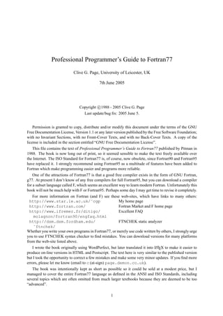 Professional Programmer’s Guide to Fortran77 
Clive G. Page, University of Leicester, UK 
7th June 2005 
Copyright c
 
1988 - 2005 Clive G. Page 
Last update/bug fix: 2005 June 5. 
Permission is granted to copy, distribute and/or modify this document under the terms of the GNU 
Free Documentation License, Version 1.1 or any later version published by the Free Software Foundation; 
with no Invariant Sections, with no Front-Cover Texts, and with no Back-Cover Texts. A copy of the 
license is included in the section entitled “GNU Free Documentation License”. 
This file contains the text of Professional Programmer’s Guide to Fortran77 published by Pitman in 
1988. The book is now long out of print, so it seemed sensible to make the text freely available over 
the Internet. The ISO Standard for Fortran77 is, of course, now obsolete, since Fortran90 and Fortran95 
have replaced it. I strongly recommend using Fortran95 as a multitude of features have been added to 
Fortran which make programming easier and programs more reliable. 
One of the attractions of Fortran77 is that a good free compiler exists in the form of GNU Fortran, 
g77. At present I don’t know of any free compilers for full Fortran95, but you can download a compiler 
for a subset language called F, which seems an excellent way to learn modern Fortran. Unfortunately this 
book will not be much help with F or Fortran95. Perhaps some day I may get time to revise it completely. 
For more information on Fortran (and F) see these web-sites, which have links to many others: 
http://www.star.le.ac.uk/˜cgp My home page 
http://www.fortran.com/ Fortran Market and F home page 
http://www.ifremer.fr/ditigo/ 
Excellent FAQ 
molagnon/fortran90/engfaq.html 
http://dsm.dsm.fordham.edu/ 
˜ftnchek/ 
FTNCHEK static analyzer 
Whether you write your own programs in Fortran77, or merely use code written by others, I strongly urge 
you to use FTNCHEK syntax checker to find mistakes. You can download versions for many platforms 
from the web-site listed above. 
I wrote the book originally using WordPerfect, but later translated it into LATEX to make it easier to 
produce on-line versions in HTML and Postscript. The text here is very similar to the published version 
but I took the opportunity to correct a few mistakes and make some very minor updates. If you find more 
errors, please let me know (email to c (at-sign) page.demon.co.uk). 
The book was intentionally kept as short as possible so it could be sold at a modest price, but I 
managed to cover the entire Fortran77 language as defined in the ANSI and ISO Standards, including 
several topics which are often omitted from much larger textbooks because they are deemed to be too 
“advanced”. 
1 
 