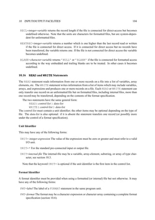 10 INPUT/OUTPUT FACILITIES 104 
RECL=integer-variable returns the record length if the file is connected for direct-access but becomes 
undefined otherwise. Note that the units are characters for formatted files, but are system-depen-dent 
for unformatted files. 
NEXTREC=integer-variable returns a number which is one higher than the last record read or written 
if the file is connected for direct access. If it is connected for direct access but no records have 
been transferred, the variable returns one. If the file is not connected for direct access the variable 
becomes undefined. 
BLANK=character-variable returns ’NULL’ or ’BLANK’ if the file is connected for formatted access 
according to the way embedded and trailing blanks are to be treated. In other cases it becomes 
undefined. 
10.16 READ and WRITE Statements 
The READ statement reads information from one or more records on a file into a list of variables, array 
elements, etc. The WRITE statement writes information from a list of items which may include variables, 
arrays, and expressions and produces one or more records on a file. Each READ or WRITE statement can 
only transfer one record on an unformatted file but on formatted files, including internal files, more than 
one record may be transferred, depending on the contents of the format specification. 
The two statements have the same general form: 
READ( control-list ) data-list 
WRITE( control-list ) data-list 
The control-list must contain a unit identifier; the other items may be optional depending on the type of 
file. The data-list is also optional: if it is absent the statement transfers one record (or possibly more 
under the control of a format specification). 
Unit Identifier 
This may have any of the following forms: 
UNIT= integer-expression The value of the expression must be zero or greater and must refer to a valid 
I/O unit. 
UNIT=* For the standard pre-connected input or output file. 
UNIT=internal-file The internal-file may be a variable, array-element, substring, or array of type char-acter, 
see section 10.3. 
Note that the keyword UNIT= is optional if the unit identifier is the first item in the control list. 
Format Identifier 
A format identifier must be provided when using a formatted (or internal) file but not otherwise. It may 
have any of the following forms: 
FMT=label The label of a FORMAT statement in the same program unit. 
FMT=format The format may be a character expression or character array containing a complete format 
specification (section 10.6). 
 