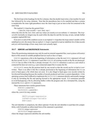 10 INPUT/OUTPUT FACILITIES 106 
The first loop writes headings for the five columns, then the double loop writes a line-number for each 
line followed by five array elements. Note that the parentheses have to be matched and that a comma 
is needed after the inner right-parenthesis since the inner loop is just an item in the list contained in the 
outer loop. 
The implied DO-loop has the general form: 
( data-list, loop-variable = start, limit, step ) 
where the rules for the start, limit, and step values are exactly as in an ordinary DO statement. The loop-variable 
(normally an integer) may be used within the data-list and this list may, in turn, include further 
complete implied-DO lists. 
If an error or end-of-file condition occurs in an implied DO-loop then the loop-control variable will be 
undefined on exit; this means that an explicit DO-loop is required to read an indefinite list of data records 
and exit with knowledge of how many items were actually input. 
10.17 REWIND and BACKSPACE Statements 
These file-positioning statements may only be used on external sequential files; most systems will restrict 
them to files stored on suitable peripheral devices such as discs or tapes. 
REWIND repositions a file to the beginning of information so that the next READ statement will read 
the first record; if a WRITE statement is used after REWIND all existing records on the file are destroyed. 
REWIND has no effect if the file is already rewound. If a REWIND statement is used on a unit which is 
connected but does not exist (e.g. a pre-connected output file) it creates the file. 
BACKSPACE moves the file position back by one record so that the record can be re-read or over-written. 
There is no effect if the file is already positioned at the beginning of information but it is an 
error to back-space a file which does not exist. It is also illegal to back-space over records written by 
list-directed formatting (because the number of records produced each time is system-dependent). A few 
operating systems find it difficult to implement the BACKSPACE statement directly and actually manage 
it only by rewinding the file and spacing forward to the appropriate record. It is sometimes possible 
to avoid backspacing a file by allocating buffers within the program and, for a formatted file, using the 
internal file READ and WRITE statements. 
These statements have similar general forms: 
REWIND( control-list ) 
BACKSPACE( control-list ) 
where the control-list may contain: 
UNIT=integer-expression 
IOSTAT=integer-variable 
ERR=label 
The unit identifier is compulsory, the others optional. If only the unit identifier is used then (for compat-ibility 
with Fortran66) an abbreviated form of the statement is permitted: 
REWIND integer-expression 
BACKSPACE integer-expression 
where the integer expression identifies the unit number. 
 