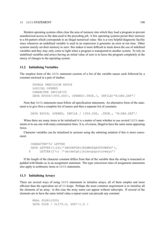 11 DATA STATEMENT 108 
Modern operating systems often clear the area of memory into which they load a program to prevent 
unauthorized access to the data used in the preceding job. A few operating systems preset their memory 
to a bit-pattern which corresponds to an illegal numerical value: this is a very helpful diagnostic facility 
since whenever an undefined variable is used in an expression it generates an error at run time. Other 
systems merely set their memory to zero: this makes it more difficult to track down the use of indefined 
variables and they may only come to light when a program is transported to another system. To rely on 
undefined variables and arrays having an initial value of zero is to leave the program completely at the 
mercy of changes to the operating system. 
11.2 Initialising Variables 
The simplest form of the DATA statement consists of a list of the variable names each followed by a 
constant enclosed in a pair of slashes: 
DOUBLE PRECISION EPOCH 
LOGICAL OPENED 
CHARACTER INFILE*20 
DATA EPOCH/1950.0D0/, OPENED/.TRUE./, INFILE/’B:OBS.DAT’/ 
Note that DATA statements must follow all specification statements. An alternative form of the state-ment 
is to give first a complete list of names and then a separate list of constants: 
DATA EPOCH, OPENED, INFILE / 1950.0D0, .TRUE., ’B:OBS.DAT’/ 
When there are many items to be initialised it is a matter of taste whether to use several DATA state-ments 
or to use one with many continuation lines. It is, of course, illegal to have the same name appearing 
twice. 
Character variables can be initialised in sections using the substring notation if this is more conve-nient: 
CHARACTER*52 LETTER 
DATA LETTER(1:26)/’ABCDEFGHIJKLMNOPQRSTUVWXYZ’/, 
$ LETTER(27:) /’abcdefghijklmnopqrstuvwxyz’/ 
If the length of the character constant differs from that of the variable then the string is truncated or 
padded with blanks as in an assignment statement. The type conversion rules of assignment statements 
also apply to arithmetic items in DATA statements. 
11.3 Initialising Arrays 
There are several ways of using DATA statements to initialise arrays, all of them simpler and more 
efficient than the equivalent set of DO-loops. Perhaps the most common requirement is to initialise all 
the elements of an array: in this case the array name can appear without subscripts. If several of the 
elements are to have the same initial value a repeat count can precede any constant: 
REAL FLUX(1000) 
DATA FLUX / 512*0.0, 488*-1.0 / 
 