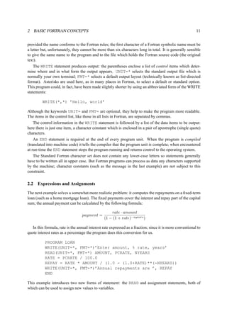 2 BASIC FORTRAN CONCEPTS 11 
provided the name conforms to the Fortran rules; the first character of a Fortran symbolic name must be 
a letter but, unfortunately, they cannot be more than six characters long in total. It is generally sensible 
to give the same name to the program and to the file which holds the Fortran source code (the original 
text). 
The WRITE statement produces output: the parentheses enclose a list of control items which deter-mine 
where and in what form the output appears. UNIT=* selects the standard output file which is 
normally your own terminal; FMT=* selects a default output layout (technically known as list-directed 
format). Asterisks are used here, as in many places in Fortran, to select a default or standard option. 
This program could, in fact, have been made slightly shorter by using an abbreviated form of the WRITE 
statements: 
WRITE(*,*) ’Hello, world’ 
Although the keywords UNIT= and FMT= are optional, they help to make the program more readable. 
The items in the control list, like those in all lists in Fortran, are separated by commas. 
The control information in the WRITE statement is followed by a list of the data items to be output: 
here there is just one item, a character constant which is enclosed in a pair of apostrophe (single quote) 
characters. 
An END statement is required at the end of every program unit. When the program is compiled 
(translated into machine code) it tells the compiler that the program unit is complete; when encountered 
at run-time the END statement stops the program running and returns control to the operating system. 
The Standard Fortran character set does not contain any lower-case letters so statements generally 
have to be written all in upper case. But Fortran programs can process as data any characters supported 
by the machine; character constants (such as the message in the last example) are not subject to this 
constraint. 
2.2 Expressions and Assignments 
The next example solves a somewhat more realistic problem: it computes the repayments on a fixed-term 
loan (such as a home mortgage loan). The fixed payments cover the interest and repay part of the capital 
sum; the annual payment can be calculated by the following formula: 
payment = rate · amount 
(1 − (1 + rate)−nyears) 
In this formula, rate is the annual interest rate expressed as a fraction; since it is more conventional to 
quote interest rates as a percentage the program does this conversion for us. 
PROGRAM LOAN 
WRITE(UNIT=*, FMT=*)’Enter amount, % rate, years’ 
READ(UNIT=*, FMT=*) AMOUNT, PCRATE, NYEARS 
RATE = PCRATE / 100.0 
REPAY = RATE * AMOUNT / (1.0 - (1.0+RATE)**(-NYEARS)) 
WRITE(UNIT=*, FMT=*)’Annual repayments are ’, REPAY 
END 
This example introduces two new forms of statement: the READ and assignment statements, both of 
which can be used to assign new values to variables. 
 