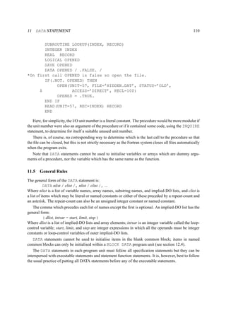 11 DATA STATEMENT 110 
SUBROUTINE LOOKUP(INDEX, RECORD) 
INTEGER INDEX 
REAL RECORD 
LOGICAL OPENED 
SAVE OPENED 
DATA OPENED / .FALSE. / 
*On first call OPENED is false so open the file. 
IF(.NOT. OPENED) THEN 
OPEN(UNIT=57, FILE=’HIDDEN.DAT’, STATUS=’OLD’, 
$ ACCESS=’DIRECT’, RECL=100) 
OPENED = .TRUE. 
END IF 
READ(UNIT=57, REC=INDEX) RECORD 
END 
Here, for simplicity, the I/O unit number is a literal constant. The procedure would be more modular if 
the unit number were also an argument of the procedure or if it contained some code, using the INQUIRE 
statement, to determine for itself a suitable unused unit number. 
There is, of course, no corresponding way to determine which is the last call to the procedure so that 
the file can be closed, but this is not strictly necessary as the Fortran system closes all files automatically 
when the program exits. 
Note that DATA statements cannot be used to initialise variables or arrays which are dummy argu-ments 
of a procedure, nor the variable which has the same name as the function. 
11.5 General Rules 
The general form of the DATA statement is: 
DATA nlist / clist /, nlist / clist /, ... 
Where nlist is a list of variable names, array names, substring names, and implied-DO lists, and clist is 
a list of items which may be literal or named constants or either of these preceded by a repeat-count and 
an asterisk. The repeat-count can also be an unsigned integer constant or named constant. 
The comma which precedes each list of names except the first is optional. An implied-DO list has the 
general form: 
( dlist, intvar = start, limit, step ) 
Where dlist is a list of implied-DO lists and array elements; intvar is an integer variable called the loop-control 
variable; start, limit, and step are integer expressions in which all the operands must be integer 
constants or loop-control variables of outer implied-DO lists. 
DATA statements cannot be used to initialise items in the blank common block; items in named 
common blocks can only be initialised within a BLOCK DATA program unit (see section 12.4). 
The DATA statements in each program unit must follow all specification statements but they can be 
interspersed with executable statements and statement function statements. It is, however, best to follow 
the usual practice of putting all DATA statements before any of the executable statements. 
 