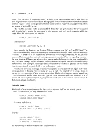 12 COMMON BLOCKS 112 
distinct from the names of all program units. The name should also be distinct from all local names in 
each program units which access the block. Each program unit can make use of any number of different 
common blocks. There is also a special blank or un-named common block with unique properties which 
are covered in section 12.2 below. 
The variables and arrays within a common block do not have any global status: they are associated 
with items in blocks bearing the same name in other program units only by their position within the 
block. Thus, if in one program unit specifies: 
COMMON /OBTUSE/ X(3) 
and in another: 
COMMON /OBTUSE/ A, B, C 
then, assuming the data types are the same, X(1) corresponds to A, X(2) to B, and X(3) to C. The 
COMMON statements here are effectively setting up different names or aliases for the same set of memory 
locations. The data types do not have to match provided the overall length is the same, but it is generally 
only possible to transfer information from one program unit to another if the corresponding items have 
the same data type. If they do not, when one item becomes defined all names for the same location which 
have a different data type become undefined. There is one minor exception to this rule: information may 
be transferred from a complex variable (or array element) to two variables of type real (or vice-versa) 
since these are directly associated with its real and imaginary parts. 
Usually it is necessary to arrange for corresponding items to have identical data types; it also min-imises 
confusion if the same symbolic names are used as well. The simplest way to achieve this is to 
use an INCLUDE statement, if your system provides one. The include-file should contain not only the 
COMMON statement but also all the associated type and SAVE statements which are necessary. It is, of 
course, still necessary to recompile every program unit which accesses the common block whenever its 
definition is altered significantly. 
Declaring Arrays 
The bounds of an array can be declared in the COMMON statement itself, or in a separate type or 
DIMENSION statement, but only in one of them. Thus: 
COMMON /DEMO/ ARRAY(5000) 
DOUBLE PRECISION ARRAY 
is exactly equivalent to: 
COMMON /DEMO/ ARRAY 
DOUBLE PRECISION ARRAY(5000) 
or even: 
COMMON /DEMO/ ARRAY 
DOUBLE PRECISION ARRAY 
DIMENSION ARRAY(5000) 
but the verbosity of the third form has little to recommend it. 
 
