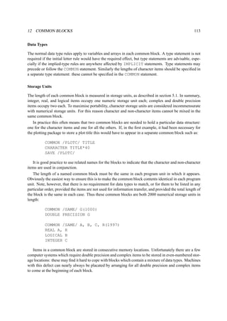 12 COMMON BLOCKS 113 
Data Types 
The normal data type rules apply to variables and arrays in each common block. A type statement is not 
required if the initial letter rule would have the required effect, but type statements are advisable, espe-cially 
if the implied-type rules are anywhere affected by IMPLICIT statements. Type statements may 
precede or follow the COMMON statement. Similarly the lengths of character items should be specified in 
a separate type statement: these cannot be specified in the COMMON statement. 
Storage Units 
The length of each common block is measured in storage units, as described in section 5.1. In summary, 
integer, real, and logical items occupy one numeric storage unit each; complex and double precision 
items occupy two each. To maximise portability, character storage units are considered incommensurate 
with numerical storage units. For this reason character and non-character items cannot be mixed in the 
same common block. 
In practice this often means that two common blocks are needed to hold a particular data structure: 
one for the character items and one for all the others. If, in the first example, it had been necessary for 
the plotting package to store a plot title this would have to appear in a separate common block such as: 
COMMON /PLOTC/ TITLE 
CHARACTER TITLE*40 
SAVE /PLOTC/ 
It is good practice to use related names for the blocks to indicate that the character and non-character 
items are used in conjunction. 
The length of a named common block must be the same in each program unit in which it appears. 
Obviously the easiest way to ensure this is to make the common block contents identical in each program 
unit. Note, however, that there is no requirement for data types to match, or for them to be listed in any 
particular order, provided the items are not used for information transfer, and provided the total length of 
the block is the same in each case. Thus these common blocks are both 2000 numerical storage units in 
length: 
COMMON /SAME/ G(1000) 
DOUBLE PRECISION G 
COMMON /SAME/ A, B, C, R(1997) 
REAL A, R 
LOGICAL B 
INTEGER C 
Items in a common block are stored in consecutive memory locations. Unfortunately there are a few 
computer systems which require double precision and complex items to be stored in even-numbered stor-age 
locations: these may find it hard to cope with blocks which contain a mixture of data types. Machines 
with this defect can nearly always be placated by arranging for all double precision and complex items 
to come at the beginning of each block. 
 