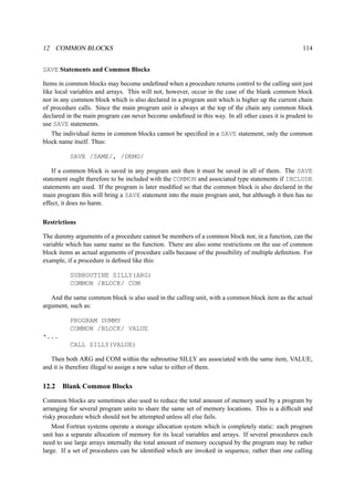 12 COMMON BLOCKS 114 
SAVE Statements and Common Blocks 
Items in common blocks may become undefined when a procedure returns control to the calling unit just 
like local variables and arrays. This will not, however, occur in the case of the blank common block 
nor in any common block which is also declared in a program unit which is higher up the current chain 
of procedure calls. Since the main program unit is always at the top of the chain any common block 
declared in the main program can never become undefined in this way. In all other cases it is prudent to 
use SAVE statements. 
The individual items in common blocks cannot be specified in a SAVE statement, only the common 
block name itself. Thus: 
SAVE /SAME/, /DEMO/ 
If a common block is saved in any program unit then it must be saved in all of them. The SAVE 
statement ought therefore to be included with the COMMON and associated type statements if INCLUDE 
statements are used. If the program is later modified so that the common block is also declared in the 
main program this will bring a SAVE statement into the main program unit, but although it then has no 
effect, it does no harm. 
Restrictions 
The dummy arguments of a procedure cannot be members of a common block nor, in a function, can the 
variable which has same name as the function. There are also some restrictions on the use of common 
block items as actual arguments of procedure calls because of the possibility of multiple definition. For 
example, if a procedure is defined like this: 
SUBROUTINE SILLY(ARG) 
COMMON /BLOCK/ COM 
And the same common block is also used in the calling unit, with a common block item as the actual 
argument, such as: 
PROGRAM DUMMY 
COMMON /BLOCK/ VALUE 
*... 
CALL SILLY(VALUE) 
Then both ARG and COM within the subroutine SILLY are associated with the same item, VALUE, 
and it is therefore illegal to assign a new value to either of them. 
12.2 Blank Common Blocks 
Common blocks are sometimes also used to reduce the total amount of memory used by a program by 
arranging for several program units to share the same set of memory locations. This is a difficult and 
risky procedure which should not be attempted unless all else fails. 
Most Fortran systems operate a storage allocation system which is completely static: each program 
unit has a separate allocation of memory for its local variables and arrays. If several procedures each 
need to use large arrays internally the total amount of memory occupied by the program may be rather 
large. If a set of procedures can be identified which are invoked in sequence, rather than one calling 
 