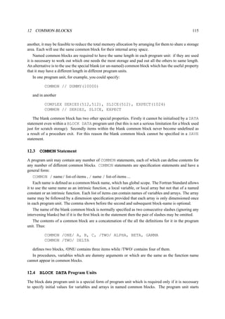 12 COMMON BLOCKS 115 
another, it may be feasible to reduce the total memory allocation by arranging for them to share a storage 
area. Each will use the same common block for their internal array space. 
Named common blocks are required to have the same length in each program unit: if they are used 
it is necessary to work out which one needs the most storage and pad out all the others to same length. 
An alternative is to the use the special blank (or un-named) common block which has the useful property 
that it may have a different length in different program units. 
In one program unit, for example, you could specify: 
COMMON // DUMMY(10000) 
and in another 
COMPLEX SERIES(512,512), SLICE(512), EXPECT(1024) 
COMMON // SERIES, SLICE, EXPECT 
The blank common block has two other special properties. Firstly it cannot be initialised by a DATA 
statement even within a BLOCK DATA program unit (but this is not a serious limitation for a block used 
just for scratch storage). Secondly items within the blank common block never become undefined as 
a result of a procedure exit. For this reason the blank common block cannot be specified in a SAVE 
statement. 
12.3 COMMON Statement 
A program unit may contain any number of COMMON statements, each of which can define contents for 
any number of different common blocks. COMMON statements are specification statements and have a 
general form: 
COMMON / name/ list-of-items , / name / list-of-items ... 
Each name is defined as a common block name, which has global scope. The Fortran Standard allows 
it to use the same name as an intrinsic function, a local variable, or local array but not that of a named 
constant or an intrinsic function. Each list of items can contain names of variables and arrays. The array 
name may be followed by a dimension specification provided that each array is only dimensioned once 
in each program unit. The comma shown before the second and subsequent block-name is optional. 
The name of the blank common block is normally specified as two consecutive slashes (ignoring any 
intervening blanks) but if it is the first block in the statement then the pair of slashes may be omitted. 
The contents of a common block are a concatenation of the all the definitions for it in the program 
unit. Thus: 
COMMON /ONE/ A, B, C, /TWO/ ALPHA, BETA, GAMMA 
COMMON /TWO/ DELTA 
defines two blocks, /ONE/ contains three items while /TWO/ contains four of them. 
In procedures, variables which are dummy arguments or which are the same as the function name 
cannot appear in common blocks. 
12.4 BLOCK DATA Program Units 
The block data program unit is a special form of program unit which is required only if it is necessary 
to specify initial values for variables and arrays in named common blocks. The program unit starts 
 