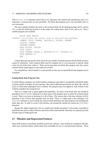13 OBSOLETE AND DEPRECATED FEATURES 116 
with a BLOCK DATA statement, ends with an END statement, and contains only specification and DATA 
statements. Comment lines are also permitted. The block data program unit is not executable and it is 
not a procedure. 
The next example initialises the items in the common block for the plotting package used in section 
12.1, so that the initial pen position is at the origin, the scaling factor starts at one, and so on. Thus a 
suitable program unit would be: 
BLOCK DATA SETPLT 
*SETPLT initialises the values used in the plotting package. 
COMMON /PLOT/ OPENED, ORIGIN(2), PSCALE, NUMPEN 
LOGICAL OPENED 
INTEGER NUMPEN 
REAL PSCALE, ORIGIN 
SAVE /PLOT/ 
DATA OPENED/.FALSE./, ORIGIN/2*0.0/, PSCALE/1.0/ 
DATA NUMPEN/-1/ 
END 
A block data unit can specify initial values for any number of named common blocks (blank common 
cannot be initialised). Each common block must be complete but it is not necessary to specify initial 
values for all of the items within it. There can be more than one block data program unit, but a given 
common block cannot appear in more than one of them. 
For compatibility with Fortran66 it is also possible to have one un-named block data program unit in 
a program. 
Linking Block Data Program Units 
If, when linking a program, one of the modules containing a procedure is accidentally omitted the linker 
is almost certain to produce an error message. But, unless additional precautions are taken, this will not 
occur if a block data subprogram unit is omitted. The program may even appear to work without it, but 
is likely to produce the wrong answer. 
There is a simple way to guard against this possibility: the name of the block data unit should be 
specified in an EXTERNAL statement in at least some of the program units in which the common block 
is used. There is no harm in declaring it in all of them. This ensures that a link-time reference will be 
generated if any of these other program units are used. There is a slight snag to this technique if an 
INCLUDE statement is used to bring the common block definition into each program unit including the 
block data unit. In order to avoid a self-reference, the include-file should not contain the EXTERNAL 
statement. 
Despite this slight complication, this is a simple and valuable precaution. It also makes it possible to 
hold block data units on object libraries and retrieve them automatically when they are required, just like 
all other types of subprogram unit. 
13 Obsolete and Deprecated Features 
None of the features covered here should be used in new software: some of them are completely obsolete, 
others have practical defects which make them unsuitable for use in well-structured software. These 
 