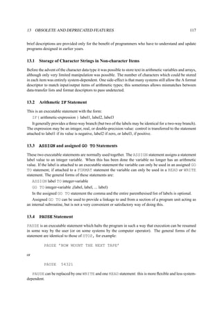 13 OBSOLETE AND DEPRECATED FEATURES 117 
brief descriptions are provided only for the benefit of programmers who have to understand and update 
programs designed in earlier years. 
13.1 Storage of Character Strings in Non-character Items 
Before the advent of the character data type it was possible to store text in arithmetic variables and arrays, 
although only very limited manipulation was possible. The number of characters which could be stored 
in each item was entirely system-dependent. One side-effect is that many systems still allow the A format 
descriptor to match input/output items of arithmetic types; this sometimes allows mismatches between 
data-transfer lists and format descriptors to pass undetected. 
13.2 Arithmetic IF Statement 
This is an executable statement with the form: 
IF( arithmetic-expression ) label1, label2, label3 
It generally provides a three-way branch (but two of the labels may be identical for a two-way branch). 
The expression may be an integer, real, or double-precision value: control is transferred to the statement 
attached to label1 if its value is negative, label2 if zero, or label3, if positive. 
13.3 ASSIGN and assigned GO TO Statements 
These two executable statements are normally used together. The ASSIGN statement assigns a statement 
label value to an integer variable. When this has been done the variable no longer has an arithmetic 
value. If the label is attached to an executable statement the variable can only be used in an assigned GO 
TO statement; if attached to a FORMAT statement the variable can only be used in a READ or WRITE 
statement. The general forms of these statements are: 
ASSIGN label TO integer-variable 
GO TO integer-variable ,(label, label, ... label) 
In the assigned GO TO statement the comma and the entire parenthesised list of labels is optional. 
Assigned GO TO can be used to provide a linkage to and from a section of a program unit acting as 
an internal subroutine, but is not a very convenient or satisfactory way of doing this. 
13.4 PAUSE Statement 
PAUSE is an executable statement which halts the program in such a way that execution can be resumed 
in some way by the user (or on some systems by the computer operator). The general forms of the 
statement are identical to those of STOP, for example: 
PAUSE ’NOW MOUNT THE NEXT TAPE’ 
or 
PAUSE 54321 
PAUSE can be replaced by one WRITE and one READ statement: this is more flexible and less system-dependent. 
 
