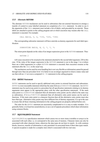 13 OBSOLETE AND DEPRECATED FEATURES 118 
13.5 Alternate RETURN 
The alternate RETURN mechanism can be used in subroutines (but not external functions) to arrange a 
transfer of control to some labelled statement on completion of a CALL statement. In order to use it 
the arguments of the CALL statement must include a list of labels, each preceded by an asterisk. These 
labels are attached to points in the calling program unit at which execution may resume after the CALL 
statement is executed. For example: 
CALL BAD(X, Y, Z, *150, *220, *390) 
The corresponding subroutine statement will have asterisks as dummy arguments for each label spec-ification: 
SUBROUTINE BAD(A, B, C, *, *, *) 
The return point depends on the value of an integer expression given in the RETURN statement. Thus: 
RETURN 2 
will cause execution to be resumed at the statement attached to the second label argument, 220 in this 
case. If the value of the integer expression in the RETURN statement is not in the range 1 to n (where 
there are n label arguments) or a plain RETURN statement is executed, then execution resumes at the 
statement after the CALL in the usual way. 
The mechanism can be used for error-handling but is not very flexible as information cannot be passed 
through more than one procedure level. It is better to use an integer argument to return a status value and 
use that with an IF (or even a computed GO TO statement) in the calling program. 
13.6 ENTRY Statement 
ENTRY statements can be used to specify additional entry points in external functions and subroutines. 
ENTRY is a non-executable statement which has the same form as a SUBROUTINE statement. An ENTRY 
statement may be used at any point in a procedure but all specification statements relating to its dummy 
arguments must appear in the appropriate place with the other specification statements. If the main 
entry point is a SUBROUTINE statement then all alternative entry points can be called in the same way 
as subroutines; if it is a FUNCTION statement than all alternative entry point names can be used as 
functions. If the main entry point is a character function then all the alternative entry points must also 
have that type. Alternative entry points may have different lists of dummy arguments; it is up to the user 
to ensure that all those returning information to the calling program are properly defined before exit. 
The rules for the ENTRY statement are necessarily complicated so it is easy to make mistakes. It is 
generally better, or at least less unsatisfactory, to use a set of separate procedures which share information 
using common blocks. 
13.7 EQUIVALENCE Statement 
EQUIVALENCE is a specification statement which causes two or more items (variables or arrays) to be 
associated with each other, i.e. to correspond to the same area of memory. Character items can only be 
associated with other character items; otherwise the data types do not have to match. As with common 
blocks, however, transfer of information is only permitted via associated items if their data types match. 
A special exception is made for a complex item which is associated with two real ones. 
 
