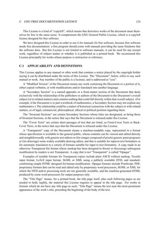 C GNU FREE DOCUMENTATION LICENCE 124 
This License is a kind of “copyleft”, which means that derivative works of the document must them-selves 
be free in the same sense. It complements the GNU General Public License, which is a copyleft 
license designed for free software. 
We have designed this License in order to use it for manuals for free software, because free software 
needs free documentation: a free program should come with manuals providing the same freedoms that 
the software does. But this License is not limited to software manuals; it can be used for any textual 
work, regardless of subject matter or whether it is published as a printed book. We recommend this 
License principally for works whose purpose is instruction or reference. 
C.1 APPLICABILITY AND DEFINITIONS 
This License applies to any manual or other work that contains a notice placed by the copyright holder 
saying it can be distributed under the terms of this License. The “Document”, below, refers to any such 
manual or work. Any member of the public is a licensee, and is addressed as “you”. 
A “Modified Version” of the Document means any work containing the Document or a portion of it, 
either copied verbatim, or with modifications and/or translated into another language. 
A “Secondary Section” is a named appendix or a front-matter section of the Document that deals 
exclusively with the relationship of the publishers or authors of the Document to the Document’s overall 
subject (or to related matters) and contains nothing that could fall directly within that overall subject. (For 
example, if the Document is in part a textbook of mathematics, a Secondary Section may not explain any 
mathematics.) The relationship could be a matter of historical connection with the subject or with related 
matters, or of legal, commercial, philosophical, ethical or political position regarding them. 
The “Invariant Sections” are certain Secondary Sections whose titles are designated, as being those 
of Invariant Sections, in the notice that says that the Document is released under this License. 
The “Cover Texts” are certain short passages of text that are listed, as Front-Cover Texts or Back- 
Cover Texts, in the notice that says that the Document is released under this License. 
A “Transparent” copy of the Document means a machine-readable copy, represented in a format 
whose specification is available to the general public, whose contents can be viewed and edited directly 
and straightforwardly with generic text editors or (for images composed of pixels) generic paint programs 
or (for drawings) some widely available drawing editor, and that is suitable for input to text formatters or 
for automatic translation to a variety of formats suitable for input to text formatters. A copy made in an 
otherwise Transparent file format whose markup has been designed to thwart or discourage subsequent 
modification by readers is not Transparent. A copy that is not “Transparent” is called “Opaque”. 
Examples of suitable formats for Transparent copies include plain ASCII without markup, Texinfo 
input format, LaTeX input format, SGML or XML using a publicly available DTD, and standard-conforming 
simple HTML designed for human modification. Opaque formats include PostScript, PDF, 
proprietary formats that can be read and edited only by proprietary word processors, SGML or XML for 
which the DTD and/or processing tools are not generally available, and the machine-generated HTML 
produced by some word processors for output purposes only. 
The “Title Page” means, for a printed book, the title page itself, plus such following pages as are 
needed to hold, legibly, the material this License requires to appear in the title page. For works in 
formats which do not have any title page as such, “Title Page” means the text near the most prominent 
appearance of the work’s title, preceding the beginning of the body of the text. 
 