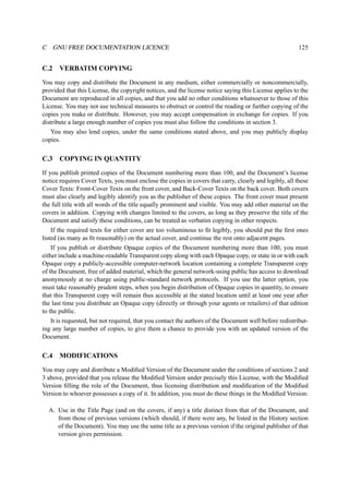 C GNU FREE DOCUMENTATION LICENCE 125 
C.2 VERBATIM COPYING 
You may copy and distribute the Document in any medium, either commercially or noncommercially, 
provided that this License, the copyright notices, and the license notice saying this License applies to the 
Document are reproduced in all copies, and that you add no other conditions whatsoever to those of this 
License. You may not use technical measures to obstruct or control the reading or further copying of the 
copies you make or distribute. However, you may accept compensation in exchange for copies. If you 
distribute a large enough number of copies you must also follow the conditions in section 3. 
You may also lend copies, under the same conditions stated above, and you may publicly display 
copies. 
C.3 COPYING IN QUANTITY 
If you publish printed copies of the Document numbering more than 100, and the Document’s license 
notice requires Cover Texts, you must enclose the copies in covers that carry, clearly and legibly, all these 
Cover Texts: Front-Cover Texts on the front cover, and Back-Cover Texts on the back cover. Both covers 
must also clearly and legibly identify you as the publisher of these copies. The front cover must present 
the full title with all words of the title equally prominent and visible. You may add other material on the 
covers in addition. Copying with changes limited to the covers, as long as they preserve the title of the 
Document and satisfy these conditions, can be treated as verbatim copying in other respects. 
If the required texts for either cover are too voluminous to fit legibly, you should put the first ones 
listed (as many as fit reasonably) on the actual cover, and continue the rest onto adjacent pages. 
If you publish or distribute Opaque copies of the Document numbering more than 100, you must 
either include a machine-readable Transparent copy along with each Opaque copy, or state in or with each 
Opaque copy a publicly-accessible computer-network location containing a complete Transparent copy 
of the Document, free of added material, which the general network-using public has access to download 
anonymously at no charge using public-standard network protocols. If you use the latter option, you 
must take reasonably prudent steps, when you begin distribution of Opaque copies in quantity, to ensure 
that this Transparent copy will remain thus accessible at the stated location until at least one year after 
the last time you distribute an Opaque copy (directly or through your agents or retailers) of that edition 
to the public. 
It is requested, but not required, that you contact the authors of the Document well before redistribut-ing 
any large number of copies, to give them a chance to provide you with an updated version of the 
Document. 
C.4 MODIFICATIONS 
You may copy and distribute a Modified Version of the Document under the conditions of sections 2 and 
3 above, provided that you release the Modified Version under precisely this License, with the Modified 
Version filling the role of the Document, thus licensing distribution and modification of the Modified 
Version to whoever possesses a copy of it. In addition, you must do these things in the Modified Version: 
A. Use in the Title Page (and on the covers, if any) a title distinct from that of the Document, and 
from those of previous versions (which should, if there were any, be listed in the History section 
of the Document). You may use the same title as a previous version if the original publisher of that 
version gives permission. 
 