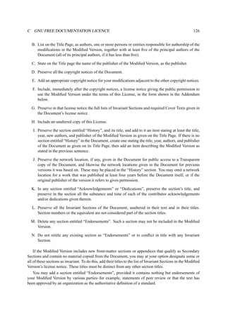 C GNU FREE DOCUMENTATION LICENCE 126 
B. List on the Title Page, as authors, one or more persons or entities responsible for authorship of the 
modifications in the Modified Version, together with at least five of the principal authors of the 
Document (all of its principal authors, if it has less than five). 
C. State on the Title page the name of the publisher of the Modified Version, as the publisher. 
D. Preserve all the copyright notices of the Document. 
E. Add an appropriate copyright notice for your modifications adjacent to the other copyright notices. 
F. Include, immediately after the copyright notices, a license notice giving the public permission to 
use the Modified Version under the terms of this License, in the form shown in the Addendum 
below. 
G. Preserve in that license notice the full lists of Invariant Sections and required Cover Texts given in 
the Document’s license notice. 
H. Include an unaltered copy of this License. 
I. Preserve the section entitled “History”, and its title, and add to it an item stating at least the title, 
year, new authors, and publisher of the Modified Version as given on the Title Page. If there is no 
section entitled “History” in the Document, create one stating the title, year, authors, and publisher 
of the Document as given on its Title Page, then add an item describing the Modified Version as 
stated in the previous sentence. 
J. Preserve the network location, if any, given in the Document for public access to a Transparent 
copy of the Document, and likewise the network locations given in the Document for previous 
versions it was based on. These may be placed in the “History” section. You may omit a network 
location for a work that was published at least four years before the Document itself, or if the 
original publisher of the version it refers to gives permission. 
K. In any section entitled “Acknowledgements” or “Dedications”, preserve the section’s title, and 
preserve in the section all the substance and tone of each of the contributor acknowledgements 
and/or dedications given therein. 
L. Preserve all the Invariant Sections of the Document, unaltered in their text and in their titles. 
Section numbers or the equivalent are not considered part of the section titles. 
M. Delete any section entitled “Endorsements”. Such a section may not be included in the Modified 
Version. 
N. Do not retitle any existing section as “Endorsements” or to conflict in title with any Invariant 
Section. 
If the Modified Version includes new front-matter sections or appendices that qualify as Secondary 
Sections and contain no material copied from the Document, you may at your option designate some or 
all of these sections as invariant. To do this, add their titles to the list of Invariant Sections in the Modified 
Version’s license notice. These titles must be distinct from any other section titles. 
You may add a section entitled “Endorsements”, provided it contains nothing but endorsements of 
your Modified Version by various parties–for example, statements of peer review or that the text has 
been approved by an organization as the authoritative definition of a standard. 
 