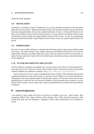 D ACKNOWKEDGEMENTS 128 
around the whole aggregate. 
C.8 TRANSLATION 
Translation is considered a kind of modification, so you may distribute translations of the Document 
under the terms of section 4. Replacing Invariant Sections with translations requires special permission 
from their copyright holders, but you may include translations of some or all Invariant Sections in ad-dition 
to the original versions of these Invariant Sections. You may include a translation of this License 
provided that you also include the original English version of this License. In case of a disagreement 
between the translation and the original English version of this License, the original English version will 
prevail. 
C.9 TERMINATION 
You may not copy, modify, sublicense, or distribute the Document except as expressly provided for under 
this License. Any other attempt to copy, modify, sublicense or distribute the Document is void, and will 
automatically terminate your rights under this License. However, parties who have received copies, or 
rights, from you under this License will not have their licenses terminated so long as such parties remain 
in full compliance. 
C.10 FUTURE REVISIONS OF THIS LICENSE 
The Free Software Foundation may publish new, revised versions of the GNU Free Documentation Li-cense 
from time to time. Such new versions will be similar in spirit to the present version, but may differ 
in detail to address new problems or concerns. See http://www.gnu.org/copyleft/. 
Each version of the License is given a distinguishing version number. If the Document specifies that 
a particular numbered version of this License “or any later version” applies to it, you have the option of 
following the terms and conditions either of that specified version or of any later version that has been 
published (not as a draft) by the Free Software Foundation. If the Document does not specify a version 
number of this License, you may choose any version ever published (not as a draft) by the Free Software 
Foundation. 
D Acknowkedgements 
I am grateful to many people who have let me know of mistakes in my text. These include: Paul 
Youngman, Mikhail Titov, Myron Calhoun, David Simpson, Rory Yorke, Alexandr Lomovtsev, John 
Girash, Rob Scott, and Jan Wennstrom. Apologies to those whose contributions I have forgotten to 
record. 
