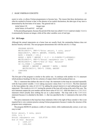 2 BASIC FORTRAN CONCEPTS 13 
easier to write, or allows Fortran programmers to become lazy. The reason that these declarations can 
often be omitted in Fortran is that, in the absence of an explicit declaration, the data type of any item is 
determined by the first letter of its name. The general rule is: 
initial letters I-N integer type 
initial letters A-H and O-Z real type. 
In the preceding program, because the period of the loan was called NYEARS (and not simply YEARS) 
it automatically became an integer, while all the other variables were of real type. 
2.4 DO Loops 
Although the annual repayments on a home loan are usually fixed, the outstanding balance does not 
decline linearly with time. The next program demonstrates this with the aid of a DO-loop. 
PROGRAM REDUCE 
WRITE(UNIT=*, FMT=*)’Enter amount, % rate, years’ 
READ(UNIT=*, FMT=*) AMOUNT, PCRATE, NYEARS 
RATE = PCRATE / 100.0 
REPAY = RATE * AMOUNT / (1.0 - (1.0+RATE)**(-NYEARS)) 
WRITE(UNIT=*, FMT=*)’Annual repayments are ’, REPAY 
WRITE(UNIT=*, FMT=*)’End of Year Balance’ 
DO 15,IYEAR = 1,NYEARS 
AMOUNT = AMOUNT + (AMOUNT * RATE) - REPAY 
WRITE(UNIT=*, FMT=*) IYEAR, AMOUNT 
15 CONTINUE 
END 
The first part of the program is similar to the earlier one. It continues with another WRITE statement 
which produces headings for the two columns of output which will be produced later on. 
The DO statement then defines the start of a loop: the statements in the loop are executed repeatedly 
with the loop-control variable IYEAR taking successive values from 1 to NYEARS. The first statement 
in the loop updates the value of AMOUNT by adding the annual interest to it and subtracting the actual 
repayment. This results in AMOUNT storing the amount of the loan still owing at the end of the year. The 
next statement outputs the year number and the latest value of AMOUNT. After this there is a CONTINUE 
statement which actually does nothing but act as a place-marker. The loop ends at the CONTINUE 
statement because it is attached to the label, 15, that was specified in the DO statement at the start of the 
loop. 
The active statements in the loop have been indented a little to the right of those outside it: this is not 
required but is very common practice among Fortran programmers because it makes the structure of the 
program more conspicuous. 
The program REDUCE produces a table of values which, while mathematically correct, is not very 
easy to read: 
Enter amount, % rate, years 
2000, 9.5, 5 
Annual repayments are 520.8728 
End of Year Balance 
1 1669.127 
2 1306.822 
 