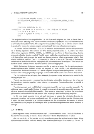 2 BASIC FORTRAN CONCEPTS 15 
READ(UNIT=*,FMT=*) SIDEA, SIDEB, SIDEC 
WRITE(UNIT=*,FMT=*)’Area is ’, AREA3(SIDEA,SIDEB,SIDEC) 
END 
FUNCTION AREA3(A, B, C) 
*Computes the area of a triangle from lengths of sides 
S = (A + B + C)/2.0 
AREA3 = SQRT(S * (S-A) * (S-B) * (S-C)) 
END 
This program consists of two program units. The first is the main program, and it has as similar form to 
those seen earlier. The only novel feature is that the list of items output by the WRITE statement includes 
a call to a function called AREA3. This computes the area of the triangle. It is an external function which 
is specified by means of a separate program unit technically known as a function subprogram. 
The external function starts with a FUNCTION statement which names the function and specifies its 
set of dummy arguments. This function has three dummy arguments called A, B, and C. The values 
of the actual arguments, SIDEA, SIDEB, and SIDEC, are transferred to the corresponding dummy 
arguments when the function is called. Variable names used in the external function have no connection 
with those of the main program: the actual and dummy argument values are connected only by their 
relative position in each list. Thus SIDEA transfers its value to A, and so on. The name of the function 
can be used as a variable within the subprogram unit; this variable must be assigned a value before the 
function returns control, as this is the value returned to the calling program. 
Within the function the dummy arguments can also be used as variables. The first assignment state-ment 
computes the sum, divides it by two, and assigns it to a local variable, S; the second assignment 
statement uses the intrinsic function SQRT which computes the square-root of its argument. The result is 
returned to the calling program by assigning it to the variable which has the same name as the function. 
The END statement in a procedure does not cause the program to stop but just returns control to the 
calling program unit. 
There is one other novelty: a comment line describing the action of the function. Any line of text can 
be inserted as a comment anywhere except after an END statement. Comment lines have an asterisk in 
the first column. 
These two program units could be held on separate source files and even compiled separately. An 
additional stage, usually called linking, is needed to construct the complete executable program out 
of these separately compiled object modules. This seems an unnecessary overhead for such simple 
programs but, as described in the next section, it has advantages when building large programs. 
In this very simple example it was not really necessary to separate the calculation from the in-put/ 
output operations but in more complicated cases this is usually a sensible practice. For one thing 
it allows the same calculation to be executed anywhere else that it is required. For another, it reduces 
the complexity of the program by dividing the work up into small independent units which are easier to 
manage. 
2.7 IF-blocks 
Another important control structure in Fortran is the IF statement which allows a block of statements to 
be executed conditionally, or allows a choice to be made between different courses of action. 
One obvious defect of the function AREA3 is that has no protection against incorrect input. Many 
sets of three real numbers could not possibly form the sides of a triangle, for example 1.0, 2.0, and 7.0. 
 