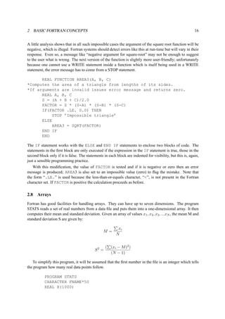 2 BASIC FORTRAN CONCEPTS 16 
A little analysis shows that in all such impossible cases the argument of the square root function will be 
negative, which is illegal. Fortran systems should detect errors like this at run-time but will vary in their 
response. Even so, a message like “negative argument for square-root” may not be enough to suggest 
to the user what is wrong. The next version of the function is slightly more user-friendly; unfortunately 
because one cannot use a WRITE statement inside a function which is itself being used in a WRITE 
statement, the error message has to come from a STOP statement. 
REAL FUNCTION AREA3(A, B, C) 
*Computes the area of a triangle from lengths of its sides. 
*If arguments are invalid issues error message and returns zero. 
REAL A, B, C 
S = (A + B + C)/2.0 
FACTOR = S * (S-A) * (S-B) * (S-C) 
IF(FACTOR .LE. 0.0) THEN 
STOP ’Impossible triangle’ 
ELSE 
AREA3 = SQRT(FACTOR) 
END IF 
END 
The IF statement works with the ELSE and END IF statements to enclose two blocks of code. The 
statements in the first block are only executed if the expression in the IF statement is true, those in the 
second block only if it is false. The statements in each block are indented for visibility, but this is, again, 
just a sensible programming practice. 
With this modification, the value of FACTOR is tested and if it is negative or zero then an error 
message is produced; AREA3 is also set to an impossible value (zero) to flag the mistake. Note that 
the form “.LE.” is used because the less-than-or-equals character, “<”, is not present in the Fortran 
character set. If FACTOR is positive the calculation proceeds as before. 
2.8 Arrays 
Fortran has good facilities for handling arrays. They can have up to seven dimensions. The program 
STATS reads a set of real numbers from a data file and puts them into a one-dimensional array. It then 
computes their mean and standard deviation. Given an array of values x1, x2, x3, ...xN, the mean M and 
standard deviation S are given by: 
M = 
P 
xi 
N 
S2 = 
P 
(xi −M)2) 
(N − 1) 
( 
To simplify this program, it will be assumed that the first number in the file is an integer which tells 
the program how many real data points follow. 
PROGRAM STATS 
CHARACTER FNAME*50 
REAL X(1000) 
 