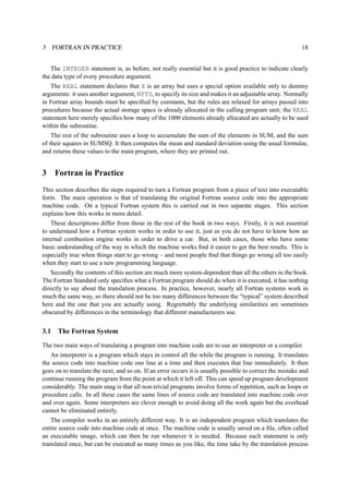 3 FORTRAN IN PRACTICE 18 
The INTEGER statement is, as before, not really essential but it is good practice to indicate clearly 
the data type of every procedure argument. 
The REAL statement declares that X is an array but uses a special option available only to dummy 
arguments: it uses another argument, NPTS, to specify its size and makes it an adjustable array. Normally 
in Fortran array bounds must be specified by constants, but the rules are relaxed for arrays passed into 
procedures because the actual storage space is already allocated in the calling program unit; the REAL 
statement here merely specifies how many of the 1000 elements already allocated are actually to be used 
within the subroutine. 
The rest of the subroutine uses a loop to accumulate the sum of the elements in SUM, and the sum 
of their squares in SUMSQ. It then computes the mean and standard deviation using the usual formulae, 
and returns these values to the main program, where they are printed out. 
3 Fortran in Practice 
This section describes the steps required to turn a Fortran program from a piece of text into executable 
form. The main operation is that of translating the original Fortran source code into the appropriate 
machine code. On a typical Fortran system this is carried out in two separate stages. This section 
explains how this works in more detail. 
These descriptions differ from those in the rest of the book in two ways. Firstly, it is not essential 
to understand how a Fortran system works in order to use it, just as you do not have to know how an 
internal combustion engine works in order to drive a car. But, in both cases, those who have some 
basic understanding of the way in which the machine works find it easier to get the best results. This is 
especially true when things start to go wrong – and most people find that things go wrong all too easily 
when they start to use a new programming language. 
Secondly the contents of this section are much more system-dependent than all the others in the book. 
The Fortran Standard only specifies what a Fortran program should do when it is executed, it has nothing 
directly to say about the translation process. In practice, however, nearly all Fortran systems work in 
much the same way, so there should not be too many differences between the “typical” system described 
here and the one that you are actually using. Regrettably the underlying similarities are sometimes 
obscured by differences in the terminology that different manufacturers use. 
3.1 The Fortran System 
The two main ways of translating a program into machine code are to use an interpreter or a compiler. 
An interpreter is a program which stays in control all the while the program is running. It translates 
the source code into machine code one line at a time and then executes that line immediately. It then 
goes on to translate the next, and so on. If an error occurs it is usually possible to correct the mistake and 
continue running the program from the point at which it left off. This can speed up program development 
considerably. The main snag is that all non-trivial programs involve forms of repetition, such as loops or 
procedure calls. In all these cases the same lines of source code are translated into machine code over 
and over again. Some interpreters are clever enough to avoid doing all the work again but the overhead 
cannot be eliminated entirely. 
The compiler works in an entirely different way. It is an independent program which translates the 
entire source code into machine code at once. The machine code is usually saved on a file, often called 
an executable image, which can then be run whenever it is needed. Because each statement is only 
translated once, but can be executed as many times as you like, the time take by the translation process 
 
