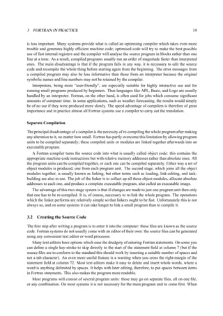 3 FORTRAN IN PRACTICE 19 
is less important. Many systems provide what is called an optimising compiler which takes even more 
trouble and generates highly efficient machine code; optimised code will try to make the best possible 
use of fast internal registers and the compiler will analyse the source program in blocks rather than one 
line at a time. As a result, compiled programs usually run an order of magnitude faster than interpreted 
ones. The main disadvantage is that if the program fails in any way, it is necessary to edit the source 
code and recompile the whole thing before starting again from the beginning. The error messages from 
a compiled program may also be less informative than those from an interpreter because the original 
symbolic names and line numbers may not be retained by the compiler. 
Interpreters, being more “user-friendly”, are especially suitable for highly interactive use and for 
running small programs produced by beginners. Thus languages like APL, Basic, and Logo are usually 
handled by an interpreter. Fortran, on the other hand, is often used for jobs which consume significant 
amounts of computer time: in some applications, such as weather forecasting, the results would simply 
be of no use if they were produced more slowly. The speed advantage of compilers is therefore of great 
importance and in practice almost all Fortran systems use a compiler to carry out the translation. 
Separate Compilation 
The principal disadvantage of a compiler is the necessity of re-compiling the whole program after making 
any alteration to it, no matter how small. Fortran has partly overcome this limitation by allowing program 
units to be compiled separately; these compiled units or modules are linked together afterwards into an 
executable program. 
A Fortran compiler turns the source code into what is usually called object code: this contains the 
appropriate machine-code instructions but with relative memory addresses rather than absolute ones. All 
the program units can be compiled together, or each one can be compiled separately. Either way a set of 
object modules is produced, one from each program unit. The second stage, which joins all the object 
modules together, is usually known as linking, but other terms such as loading, link-editing, and task-building 
are also in use. The job of the linker is to collect up all these object modules, allocate absolute 
addresses to each one, and produce a complete executable program, also called an executable image. 
The advantage of this two-stage system is that if changes are made to just one program unit then only 
that one has to be re-compiled. It is, of course, necessary to re-link the whole program. The operations 
which the linker performs are relatively simple so that linkers ought to be fast. Unfortunately this is not 
always so, and on some systems it can take longer to link a small program than to compile it. 
3.2 Creating the Source Code 
The first step after writing a program is to enter it into the computer: these files are known as the source 
code. Fortran systems do not usually come with an editor of their own: the source files can be generated 
using any convenient text editor or word processor. 
Many text editors have options which ease the drudgery of entering Fortran statements. On some you 
can define a single key-stroke to skip directly to the start of the statement field at column 7 (but if the 
source files are to conform to the standard this should work by inserting a suitable number of spaces and 
not a tab character). An even more useful feature is a warning when you cross the right-margin of the 
statement field at column 72. Most text editors make it easy to delete and insert whole words, where a 
word is anything delimited by spaces. It helps with later editing, therefore, to put spaces between items 
in Fortran statements. This also makes the program more readable. 
Most programs will consist of several program units: these may go on separate files, all on one file, 
or any combination. On most systems it is not necessary for the main program unit to come first. When 
 