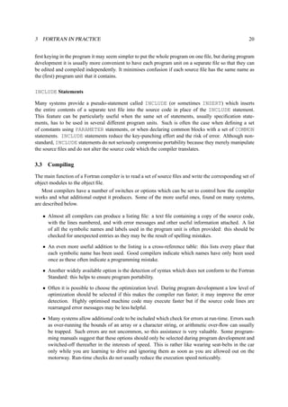 3 FORTRAN IN PRACTICE 20 
first keying in the program it may seem simpler to put the whole program on one file, but during program 
development it is usually more convenient to have each program unit on a separate file so that they can 
be edited and compiled independently. It minimises confusion if each source file has the same name as 
the (first) program unit that it contains. 
INCLUDE Statements 
Many systems provide a pseudo-statement called INCLUDE (or sometimes INSERT) which inserts 
the entire contents of a separate text file into the source code in place of the INCLUDE statement. 
This feature can be particularly useful when the same set of statements, usually specification state-ments, 
has to be used in several different program units. Such is often the case when defining a set 
of constants using PARAMETER statements, or when declaring common blocks with a set of COMMON 
statements. INCLUDE statements reduce the key-punching effort and the risk of error. Although non-standard, 
INCLUDE statements do not seriously compromise portability because they merely manipulate 
the source files and do not alter the source code which the compiler translates. 
3.3 Compiling 
The main function of a Fortran compiler is to read a set of source files and write the corresponding set of 
object modules to the object file. 
Most compilers have a number of switches or options which can be set to control how the compiler 
works and what additional output it produces. Some of the more useful ones, found on many systems, 
are described below. 
• Almost all compilers can produce a listing file: a text file containing a copy of the source code, 
with the lines numbered, and with error messages and other useful information attached. A list 
of all the symbolic names and labels used in the program unit is often provided: this should be 
checked for unexpected entries as they may be the result of spelling mistakes. 
• An even more useful addition to the listing is a cross-reference table: this lists every place that 
each symbolic name has been used. Good compilers indicate which names have only been used 
once as these often indicate a programming mistake. 
• Another widely available option is the detection of syntax which does not conform to the Fortran 
Standard: this helps to ensure program portability. 
• Often it is possible to choose the optimization level. During program development a low level of 
optimization should be selected if this makes the compiler run faster; it may improve the error 
detection. Highly optimised machine code may execute faster but if the source code lines are 
rearranged error messages may be less helpful. 
• Many systems allow additional code to be included which check for errors at run-time. Errors such 
as over-running the bounds of an array or a character string, or arithmetic over-flow can usually 
be trapped. Such errors are not uncommon, so this assistance is very valuable. Some program-ming 
manuals suggest that these options should only be selected during program development and 
switched-off thereafter in the interests of speed. This is rather like wearing seat-belts in the car 
only while you are learning to drive and ignoring them as soon as you are allowed out on the 
motorway. Run-time checks do not usually reduce the execution speed noticeably. 
 