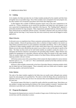 3 FORTRAN IN PRACTICE 21 
3.4 Linking 
At its simplest, the linker just takes the set of object modules produced by the compiler and links them 
all together into an executable image. One of these modules must correspond to the main program unit, 
the other modules will correspond to procedures and to block data subprogram units. 
It often happens that a number of different programs require some of the same computations to be 
carried out. If these calculations can be turned into procedures and linked into each program it can 
save a great deal of programming effort, especially in the long run. This “building block” approach is 
particularly beneficial for large programs. Many organisations gradually build up collections of proce-dures 
which become an important software resource. Procedures collected in this way tend to be fairly 
reliable and free from bugs, if only because they have been extensively tested and de-bugged in earlier 
applications. 
Object Libraries 
It obviously saves on compilation time if these commonly-used procedures can be kept in compiled form 
as object modules. Almost all operating systems allow a collection of object modules to be stored in an 
object library (sometimes known as a pre-compiled or relocatable-code library). This is a file containing 
a collection of object modules together with an index which allows them to be extracted easily. Object 
libraries are not only more efficient but also easier to use as there is only one file-name to specify to the 
linker. The linker can then work out for itself which modules are needed to satisfy the various CALL 
statements and function references encountered in the preceding object modules. Object libraries also 
simplify the management of a procedure collection and may reduce the amount of disc space needed. 
There are usually simple ways of listing the contents of an object library, deleting modules from it, and 
replacing modules with new versions. 
All Fortran systems come with a system library which contains the object modules for various intrinsic 
functions such as SIN, COS, and SQRT. This is automatically scanned by the linker and does not have 
to be specified explicitly. 
Software is often available commercially in the form of procedure libraries containing modules which 
may be linked into any Fortran program. Those commonly used cover fields such as statistics, signal 
processing, graphics, and numerical analysis. 
Linker Options 
The order of the object modules supplied to the linker does not usually matter although some systems 
require the main program to be specified first. The order in which the library files are searched may be 
important, however, so that some care has to be exercised when several different libraries are in use at 
the same time. 
The principal output of the linker is a single file usually called the executable image. Most linkers can 
also produce a storage map showing the location of the various modules in memory. Sometimes other 
information is provided such as symbol tables which may be useful in debugging the program. 
3.5 Program Development 
The program development process consists of a number of stages some of which may have to be repeated 
several times until the end product is correct: 
 