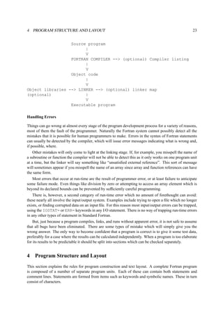4 PROGRAM STRUCTURE AND LAYOUT 23 
Source program 
| 
V 
FORTRAN COMPILER --> (optional) Compiler listing 
| 
V 
Object code 
| 
V 
Object libraries --> LINKER --> (optional) linker map 
(optional) | 
V 
Executable program 
Handling Errors 
Things can go wrong at almost every stage of the program development process for a variety of reasons, 
most of them the fault of the programmer. Naturally the Fortran system cannot possibly detect all the 
mistakes that it is possible for human programmers to make. Errors in the syntax of Fortran statements 
can usually be detected by the compiler, which will issue error messages indicating what is wrong and, 
if possible, where. 
Other mistakes will only come to light at the linking stage. If, for example, you misspell the name of 
a subroutine or function the compiler will not be able to detect this as it only works on one program unit 
at a time, but the linker will say something like “unsatisfied external reference”. This sort of message 
will sometimes appear if you misspell the name of an array since array and function references can have 
the same form. 
Most errors that occur at run-time are the result of programmer error, or at least failure to anticipate 
some failure mode. Even things like division by zero or attempting to access an array element which is 
beyond its declared bounds can be prevented by sufficiently careful programming. 
There is, however, a second category of run-time error which no amount of forethought can avoid: 
these nearly all involve the input/output system. Examples include trying to open a file which no longer 
exists, or finding corrupted data on an input file. For this reason most input/output errors can be trapped, 
using the IOSTAT= or ERR= keywords in any I/O statement. There is no way of trapping run-time errors 
in any other types of statement in Standard Fortran. 
But, just because a program compiles, links, and runs without apparent error, it is not safe to assume 
that all bugs have been eliminated. There are some types of mistake which will simply give you the 
wrong answer. The only way to become confident that a program is correct is to give it some test data, 
preferably for a case where the results can be calculated independently. When a program is too elaborate 
for its results to be predictable it should be split into sections which can be checked separately. 
4 Program Structure and Layout 
This section explains the rules for program construction and text layout. A complete Fortran program 
is composed of a number of separate program units. Each of these can contain both statements and 
comment lines. Statements are formed from items such as keywords and symbolic names. These in turn 
consist of characters. 
 
