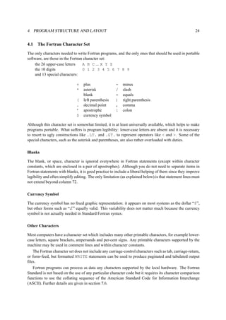 4 PROGRAM STRUCTURE AND LAYOUT 24 
4.1 The Fortran Character Set 
The only characters needed to write Fortran programs, and the only ones that should be used in portable 
software, are those in the Fortran character set: 
the 26 upper-case letters A B C ... X Y Z 
the 10 digits 0 1 2 3 4 5 6 7 8 9 
and 13 special characters: 
+ plus - minus 
* asterisk / slash 
blank = equals 
( left parenthesis ) right parenthesis 
. decimal point , comma 
’ apostrophe : colon 
$ currency symbol 
Although this character set is somewhat limited, it is at least universally available, which helps to make 
programs portable. What suffers is program legibility: lower-case letters are absent and it is necessary 
to resort to ugly constructions like .LT. and .GT. to represent operators like < and >. Some of the 
special characters, such as the asterisk and parentheses, are also rather overloaded with duties. 
Blanks 
The blank, or space, character is ignored everywhere in Fortran statements (except within character 
constants, which are enclosed in a pair of apostrophes). Although you do not need to separate items in 
Fortran statements with blanks, it is good practice to include a liberal helping of them since they improve 
legibility and often simplify editing. The only limitation (as explained below) is that statement lines must 
not extend beyond column 72. 
Currency Symbol 
The currency symbol has no fixed graphic representation: it appears on most systems as the dollar “$”, 
but other forms such as “£” equally valid. This variability does not matter much because the currency 
symbol is not actually needed in Standard Fortran syntax. 
Other Characters 
Most computers have a character set which includes many other printable characters, for example lower-case 
letters, square brackets, ampersands and per-cent signs. Any printable characters supported by the 
machine may be used in comment lines and within character constants. 
The Fortran character set does not include any carriage-control characters such as tab, carriage-return, 
or form-feed, but formatted WRITE statements can be used to produce paginated and tabulated output 
files. 
Fortran programs can process as data any characters supported by the local hardware. The Fortran 
Standard is not based on the use of any particular character code but it requires its character comparison 
functions to use the collating sequence of the American Standard Code for Information Interchange 
(ASCII). Further details are given in section 7.6. 
 