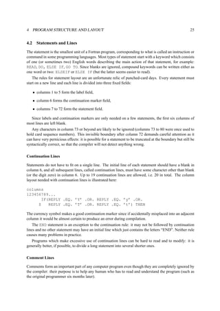 4 PROGRAM STRUCTURE AND LAYOUT 25 
4.2 Statements and Lines 
The statement is the smallest unit of a Fortran program, corresponding to what is called an instruction or 
command in some programming languages. Most types of statement start with a keyword which consists 
of one (or sometimes two) English words describing the main action of that statement, for example: 
READ, DO, ELSE IF, GO TO. Since blanks are ignored, compound keywords can be written either as 
one word or two: ELSEIF or ELSE IF (but the latter seems easier to read). 
The rules for statement layout are an unfortunate relic of punched-card days. Every statement must 
start on a new line and each line is divided into three fixed fields: 
• columns 1 to 5 form the label field, 
• column 6 forms the continuation marker field, 
• columns 7 to 72 form the statement field. 
Since labels and continuation markers are only needed on a few statements, the first six columns of 
most lines are left blank. 
Any characters in column 73 or beyond are likely to be ignored (columns 73 to 80 were once used to 
hold card sequence numbers). This invisible boundary after column 72 demands careful attention as it 
can have very pernicious effects: it is possible for a statement to be truncated at the boundary but still be 
syntactically correct, so that the compiler will not detect anything wrong. 
Continuation Lines 
Statements do not have to fit on a single line. The initial line of each statement should have a blank in 
column 6, and all subsequent lines, called continuation lines, must have some character other than blank 
(or the digit zero) in column 6. Up to 19 continuation lines are allowed, i.e. 20 in total. The column 
layout needed with continuation lines is illustrated here: 
columns 
123456789... 
IF(REPLY .EQ. ’Y’ .OR. REPLY .EQ. ’y’ .OR. 
$ REPLY .EQ. ’T’ .OR. REPLY .EQ. ’t’) THEN 
The currency symbol makes a good continuation marker since if accidentally misplaced into an adjacent 
column it would be almost certain to produce an error during compilation. 
The END statement is an exception to the continuation rule: it may not be followed by continuation 
lines and no other statement may have an initial line which just contains the letters “END”. Neither rule 
causes many problems in practice. 
Programs which make excessive use of continuation lines can be hard to read and to modify: it is 
generally better, if possible, to divide a long statement into several shorter ones. 
Comment Lines 
Comments form an important part of any computer program even though they are completely ignored by 
the compiler: their purpose is to help any human who has to read and understand the program (such as 
the original programmer six months later). 
 