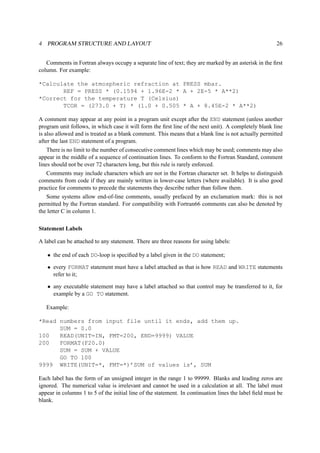 4 PROGRAM STRUCTURE AND LAYOUT 26 
Comments in Fortran always occupy a separate line of text; they are marked by an asterisk in the first 
column. For example: 
*Calculate the atmospheric refraction at PRESS mbar. 
REF = PRESS * (0.1594 + 1.96E-2 * A + 2E-5 * A**2) 
*Correct for the temperature T (Celsius) 
TCOR = (273.0 + T) * (1.0 + 0.505 * A + 8.45E-2 * A**2) 
A comment may appear at any point in a program unit except after the END statement (unless another 
program unit follows, in which case it will form the first line of the next unit). A completely blank line 
is also allowed and is treated as a blank comment. This means that a blank line is not actually permitted 
after the last END statement of a program. 
There is no limit to the number of consecutive comment lines which may be used; comments may also 
appear in the middle of a sequence of continuation lines. To conform to the Fortran Standard, comment 
lines should not be over 72 characters long, but this rule is rarely enforced. 
Comments may include characters which are not in the Fortran character set. It helps to distinguish 
comments from code if they are mainly written in lower-case letters (where available). It is also good 
practice for comments to precede the statements they describe rather than follow them. 
Some systems allow end-of-line comments, usually prefaced by an exclamation mark: this is not 
permitted by the Fortran standard. For compatibility with Fortran66 comments can also be denoted by 
the letter C in column 1. 
Statement Labels 
A label can be attached to any statement. There are three reasons for using labels: 
• the end of each DO-loop is specified by a label given in the DO statement; 
• every FORMAT statement must have a label attached as that is how READ and WRITE statements 
refer to it; 
• any executable statement may have a label attached so that control may be transferred to it, for 
example by a GO TO statement. 
Example: 
*Read numbers from input file until it ends, add them up. 
SUM = 0.0 
100 READ(UNIT=IN, FMT=200, END=9999) VALUE 
200 FORMAT(F20.0) 
SUM = SUM + VALUE 
GO TO 100 
9999 WRITE(UNIT=*, FMT=*)’SUM of values is’, SUM 
Each label has the form of an unsigned integer in the range 1 to 99999. Blanks and leading zeros are 
ignored. The numerical value is irrelevant and cannot be used in a calculation at all. The label must 
appear in columns 1 to 5 of the initial line of the statement. In continuation lines the label field must be 
blank. 
 