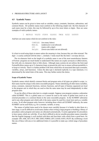 4 PROGRAM STRUCTURE AND LAYOUT 29 
4.5 Symbolic Names 
Symbolic names can be given to items such as variables, arrays, constants, functions, subroutines, and 
common blocks. All symbolic names must conform to the following simple rule: the first character of 
each name must be a letter, this may be followed by up to five more letters or digits. Here are some 
examples of valid symbolic names: 
I MATRIX VOLTS PIBY4 OLDCHI TWOX R2D2 OUTPUT 
And here are some names which do not conform to the rules: 
COMPLEX (too many letters) 
MAX EL (underscore is not allowed) 
2PI (starts with a digit) 
Height (lower-case letters are not allowed). 
It is best to avoid using digits in names unless the meaning is clear, because they are often misread. The 
digit 1 is easily confused with the letter I, similarly 0 looks much like the letter O on many devices. 
The six-character limit on the length of a symbolic name is one of the most unsatisfactory features 
of Fortran: programs are much harder to understand if the names are cryptic acronyms or abbreviations, 
but with only six characters there is little choice. Although many systems do not enforce the limit (and 
Fortran90 allows names up to 31 characters long), at present the only way to ensure software portability is 
to keep to it strictly. There is a further problem with items which have an associated data type (constants, 
variables, arrays, and functions). Unless the data type is declared explicitly in a type statement, it is 
determined by the initial letter of the name. This may further restrict the choice. 
Scope of Symbolic Names 
Symbolic names which identify common blocks and program units of all types are global in scope, i.e. 
their name must be unique in the entire executable program. Names identifying all other items (variables, 
arrays, constants, statement functions, intrinsic functions, and all types of dummy argument) are local 
to the program unit in which they are used so that the same name may be used independently in other 
program units. 
To see the effect of these rules here is a simple example. Suppose your program contains a subroutine 
called SUMMIT. This is a global name so it cannot be used as the name of global item (such as an 
external procedure or a common block) in the same executable program. In the SUMMIT subroutine 
and in any other program unit which calls it the name cannot be used for a local item such as a variable 
or array. In all other program units, however, including those which call SUMMIT indirectly, the name 
SUMMIT can be used freely e.g. for a constant, variable, or array. 
The names of global items need to be chosen more carefully because it is harder to alter them at a 
later stage; it can be difficult to avoid name clashes when writing a large program or building a library of 
procedures unless program unit names are allocated systematically. It seems appropriate for procedures 
to have names which are verb-like. If you find it difficult to devise sensible procedure names remember 
that the English language is well stocked with three and four-letter verbs which form a good basis, for 
example: DO, ASK, GET, PUT, TRY, EDIT, FORM, LIST, LOAD, SAVE, PLOT. By combining a word 
like one of these with one or two additional letters it is possible to make up a whole range of procedure 
names. 
 