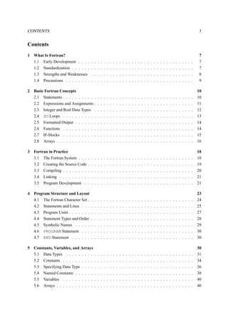 CONTENTS 3 
Contents 
1 What Is Fortran? 7 
1.1 Early Development . . . . . . . . . . . . . . . . . . . . . . . . . . . . . . . . . . . . . 7 
1.2 Standardization . . . . . . . . . . . . . . . . . . . . . . . . . . . . . . . . . . . . . . . 7 
1.3 Strengths and Weaknesses . . . . . . . . . . . . . . . . . . . . . . . . . . . . . . . . . 8 
1.4 Precautions . . . . . . . . . . . . . . . . . . . . . . . . . . . . . . . . . . . . . . . . . 9 
2 Basic Fortran Concepts 10 
2.1 Statements . . . . . . . . . . . . . . . . . . . . . . . . . . . . . . . . . . . . . . . . . . 10 
2.2 Expressions and Assignments . . . . . . . . . . . . . . . . . . . . . . . . . . . . . . . . 11 
2.3 Integer and Real Data Types . . . . . . . . . . . . . . . . . . . . . . . . . . . . . . . . 12 
2.4 DO Loops . . . . . . . . . . . . . . . . . . . . . . . . . . . . . . . . . . . . . . . . . . 13 
2.5 Formatted Output . . . . . . . . . . . . . . . . . . . . . . . . . . . . . . . . . . . . . . 14 
2.6 Functions . . . . . . . . . . . . . . . . . . . . . . . . . . . . . . . . . . . . . . . . . . 14 
2.7 IF-blocks . . . . . . . . . . . . . . . . . . . . . . . . . . . . . . . . . . . . . . . . . . 15 
2.8 Arrays . . . . . . . . . . . . . . . . . . . . . . . . . . . . . . . . . . . . . . . . . . . . 16 
3 Fortran in Practice 18 
3.1 The Fortran System . . . . . . . . . . . . . . . . . . . . . . . . . . . . . . . . . . . . . 18 
3.2 Creating the Source Code . . . . . . . . . . . . . . . . . . . . . . . . . . . . . . . . . . 19 
3.3 Compiling . . . . . . . . . . . . . . . . . . . . . . . . . . . . . . . . . . . . . . . . . . 20 
3.4 Linking . . . . . . . . . . . . . . . . . . . . . . . . . . . . . . . . . . . . . . . . . . . 21 
3.5 Program Development . . . . . . . . . . . . . . . . . . . . . . . . . . . . . . . . . . . 21 
4 Program Structure and Layout 23 
4.1 The Fortran Character Set . . . . . . . . . . . . . . . . . . . . . . . . . . . . . . . . . . 24 
4.2 Statements and Lines . . . . . . . . . . . . . . . . . . . . . . . . . . . . . . . . . . . . 25 
4.3 Program Units . . . . . . . . . . . . . . . . . . . . . . . . . . . . . . . . . . . . . . . . 27 
4.4 Statement Types and Order . . . . . . . . . . . . . . . . . . . . . . . . . . . . . . . . . 28 
4.5 Symbolic Names . . . . . . . . . . . . . . . . . . . . . . . . . . . . . . . . . . . . . . 29 
4.6 PROGRAM Statement . . . . . . . . . . . . . . . . . . . . . . . . . . . . . . . . . . . . 30 
4.7 END Statement . . . . . . . . . . . . . . . . . . . . . . . . . . . . . . . . . . . . . . . 30 
5 Constants, Variables, and Arrays 30 
5.1 Data Types . . . . . . . . . . . . . . . . . . . . . . . . . . . . . . . . . . . . . . . . . 31 
5.2 Constants . . . . . . . . . . . . . . . . . . . . . . . . . . . . . . . . . . . . . . . . . . 34 
5.3 Specifying Data Type . . . . . . . . . . . . . . . . . . . . . . . . . . . . . . . . . . . . 36 
5.4 Named Constants . . . . . . . . . . . . . . . . . . . . . . . . . . . . . . . . . . . . . . 38 
5.5 Variables . . . . . . . . . . . . . . . . . . . . . . . . . . . . . . . . . . . . . . . . . . 40 
5.6 Arrays . . . . . . . . . . . . . . . . . . . . . . . . . . . . . . . . . . . . . . . . . . . . 40 
 