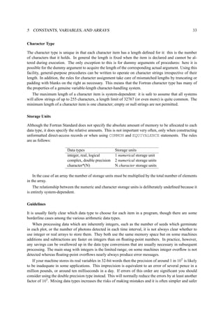 5 CONSTANTS, VARIABLES, AND ARRAYS 33 
Character Type 
The character type is unique in that each character item has a length defined for it: this is the number 
of characters that it holds. In general the length is fixed when the item is declared and cannot be al-tered 
during execution. The only exception to this is for dummy arguments of procedures: here it is 
possible for the dummy argument to acquire the length of the corresponding actual argument. Using this 
facility, general-purpose procedures can be written to operate on character strings irrespective of their 
length. In addition, the rules for character assignment take care of mismatched lengths by truncating or 
padding with blanks on the right as necessary. This means that the Fortran character type has many of 
the properties of a genuine variable-length character-handling system. 
The maximum length of a character item is system-dependent: it is safe to assume that all systems 
will allow strings of up to 255 characters, a length limit of 32767 (or even more) is quite common. The 
minimum length of a character item is one character; empty or null strings are not permitted. 
Storage Units 
Although the Fortran Standard does not specify the absolute amount of memory to be allocated to each 
data type, it does specify the relative amounts. This is not important very often, only when constructing 
unformatted direct-access records or when using COMMON and EQUIVALENCE statements. The rules 
are as follows: 
Data types Storage units 
integer, real, logical 1 numerical storage unit 
complex, double precision 2 numerical storage units 
character*(N) N character storage units 
In the case of an array the number of storage units must be multiplied by the total number of elements 
in the array. 
The relationship between the numeric and character storage units is deliberately undefined because it 
is entirely system-dependent. 
Guidelines 
It is usually fairly clear which data type to choose for each item in a program, though there are some 
borderline cases among the various arithmetic data types. 
When processing data which are inherently integers, such as the number of seeds which germinate 
in each plot, or the number of photons detected in each time interval, it is not always clear whether to 
use integer or real arrays to store them. They both use the same memory space but on some machines 
additions and subtractions are faster on integers than on floating-point numbers. In practice, however, 
any savings can be swallowed up in the data type conversions that are usually necessary in subsequent 
processing. The main snag with integers is the limited range; on some machines integer overflow is not 
detected whereas floating-point overflows nearly always produce error messages. 
If your machine stores its real variables in 32-bit words then the precision of around 1 in 107 is likely 
to be inadequate in some applications. This imprecision is equivalent to an error of several pence in a 
million pounds, or around ten milliseconds in a day. If errors of this order are significant you should 
consider using the double precision type instead. This will normally reduce the errors by at least another 
factor of 107. Mixing data types increases the risks of making mistakes and it is often simpler and safer 
 