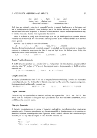 5 CONSTANTS, VARIABLES, AND ARRAYS 35 
sign digits . digits E sign digits 
–integer-part– –decimal-part– –exponent– 
—basic-real-constant— —exponent-section— 
Both signs are optional; a plus sign is assumed if no sign is present. Leading zeros in the integer-part 
and in the exponent are ignored. Either the integer part or the decimal part may be omitted if it is zero 
but one or the other must be present. If the value of the exponent is zero the entire exponent section may 
be omitted provided a decimal point is present in the number. 
There is no harm in giving more decimal digits in a real (or double precision) constant than the 
computer can make use of: the value will be correctly rounded by the computer and the extra decimal 
places ignored. 
Here are a few examples of valid real constants: 
.5 -10. 1E3 +123.456E4 .000001 
Dangling decimal points, though permitted, are easily overlooked, and it is conventional to standardize 
constants in exponential notation so that there is only one digit before the decimal point. Using this 
convention, these values would look like this: 
0.5 -10.0 1000.0 1.23456E6 1.0E-6 
Double Precision Constants 
A double precision constant has a similar form to a real constant but it must contain an exponent but 
using the letter “D” in place of “E” even if the exponent is zero. Some examples of double precision 
constants are: 
3.14159265358987D0 1.0D-12 -3.652564D+02 
Complex Constants 
A complex constant has the form of two real or integer constants separated by a comma and enclosed in 
a pair of parentheses. The first number is the real component and the second the imaginary component. 
Some examples of valid complex constants are: 
(3.14,-5.67) (+1E5,0.125) (0,0) (-0.999,2.718E15) 
Logical Constants 
There are only two possible logical constants, and they are expressed as: .TRUE. and .FALSE. The 
dots at each end are needed to distinguish these special forms from the words TRUE and FALSE, which 
could be used as symbolic names. 
Character Constants 
A character constant consists of a string of characters enclosed in a pair of apostrophes which act as 
quotation marks. Within the quoted string any characters available in the character set of the machine are 
permitted; the blank (or space) character is significant within character constants and counts as a single 
character just like any other. Examples of valid character constants are: 
’X’ 
’$40 + 15%’ 
’This is a constant including spaces’ 
 