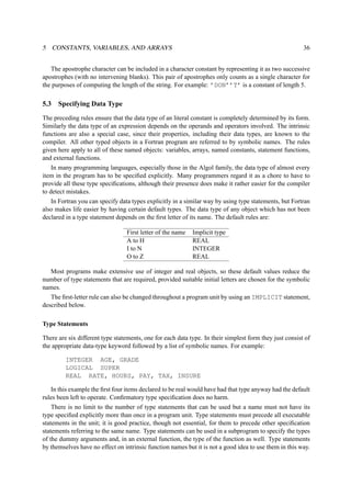 5 CONSTANTS, VARIABLES, AND ARRAYS 36 
The apostrophe character can be included in a character constant by representing it as two successive 
apostrophes (with no intervening blanks). This pair of apostrophes only counts as a single character for 
the purposes of computing the length of the string. For example: ’DON’’T’ is a constant of length 5. 
5.3 Specifying Data Type 
The preceding rules ensure that the data type of an literal constant is completely determined by its form. 
Similarly the data type of an expression depends on the operands and operators involved. The intrinsic 
functions are also a special case, since their properties, including their data types, are known to the 
compiler. All other typed objects in a Fortran program are referred to by symbolic names. The rules 
given here apply to all of these named objects: variables, arrays, named constants, statement functions, 
and external functions. 
In many programming languages, especially those in the Algol family, the data type of almost every 
item in the program has to be specified explicitly. Many programmers regard it as a chore to have to 
provide all these type specifications, although their presence does make it rather easier for the compiler 
to detect mistakes. 
In Fortran you can specify data types explicitly in a similar way by using type statements, but Fortran 
also makes life easier by having certain default types. The data type of any object which has not been 
declared in a type statement depends on the first letter of its name. The default rules are: 
First letter of the name Implicit type 
A to H REAL 
I to N INTEGER 
O to Z REAL 
Most programs make extensive use of integer and real objects, so these default values reduce the 
number of type statements that are required, provided suitable initial letters are chosen for the symbolic 
names. 
The first-letter rule can also be changed throughout a program unit by using an IMPLICIT statement, 
described below. 
Type Statements 
There are six different type statements, one for each data type. In their simplest form they just consist of 
the appropriate data-type keyword followed by a list of symbolic names. For example: 
INTEGER AGE, GRADE 
LOGICAL SUPER 
REAL RATE, HOURS, PAY, TAX, INSURE 
In this example the first four items declared to be real would have had that type anyway had the default 
rules been left to operate. Confirmatory type specification does no harm. 
There is no limit to the number of type statements that can be used but a name must not have its 
type specified explicitly more than once in a program unit. Type statements must precede all executable 
statements in the unit; it is good practice, though not essential, for them to precede other specification 
statements referring to the same name. Type statements can be used in a subprogram to specify the types 
of the dummy arguments and, in an external function, the type of the function as well. Type statements 
by themselves have no effect on intrinsic function names but it is not a good idea to use them in this way. 
 