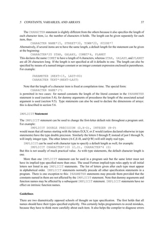 5 CONSTANTS, VARIABLES, AND ARRAYS 37 
The CHARACTER statement is slightly different from the others because it also specifies the length of 
each character item, i.e. the number of characters it holds. The length can be given separately for each 
item, thus: 
CHARACTER NAME*15, STREET*30, TOWN*20, PCODE*7 
Alternatively, if several items are to have the same length, a default length for the statement can be given 
at the beginning: 
CHARACTER*20 STAR, GALAXY, COMET*4, PLANET 
This declares the name COMET to have a length of 4 characters, whereas STAR, GALAXY, and PLANET 
are all 20 characters long. If the length is not specified at all it defaults to one. The length can also be 
specified by means of a named integer constant or an integer constant expression enclosed in parentheses. 
For example: 
PARAMETER (NEXT=15, LAST=80) 
CHARACTER TEXT*(NEXT+LAST) 
Note that the length of a character item is fixed at compilation time. The special form: 
CHARACTER NAME*(*) 
is permitted in two cases: for named constants the length of the literal constant in the PARAMETER 
statement is used (section 5.4); for dummy arguments of procedures the length of the associated actual 
argument is used (section 9.5). Type statements can also be used to declare the dimensions of arrays: 
this is described in section 5.6. 
IMPLICIT Statement 
The IMPLICIT statement can be used to change the first-letter default rule throughout a program unit. 
For example: 
IMPLICIT DOUBLE PRECISION (D,X-Z), INTEGER (N-P) 
would mean that all names starting with the letters D,X,Y, or Z would (unless declared otherwise in type 
statements) have the type double precision. Similarly the letters I through P, instead of just I through N, 
will imply integer type. The other letters (A-C,E-H, and Q-W) will still imply real type. 
IMPLICIT can be used with character type to specify a default length as well, for example: 
IMPLICIT CHARACTER*100 (C,Z), CHARACTER*4 (S) 
But this is not usually of much practical value. As with type statements, the default character length is 
one. 
More than one IMPLICIT statement can be used in a program unit but the same letter must not 
have its implied type specified more than once. The usual Fortran implied-type rules apply to all initial 
letters not listed in any IMPLICIT statements. The list of letters given after each type must appear 
in alphabetical order. IMPLICIT statements normally precede all other specification statements in a 
program. There is one exception to this: PARAMETER statements may precede them provided that the 
constants named in them are not affected by the IMPLICIT statement. Note that dummy arguments and 
function names may be affected by a subsequent IMPLICIT statement. IMPLICIT statements have no 
effect on intrinsic function names. 
Guidelines 
There are two diametrically opposed schools of thought on type specification. The first holds that all 
names should have their types specified explicitly. This certainly helps programmers to avoid mistakes, 
because they have to think more carefully about each item. It also helps the compiler to diagnose errors 
 