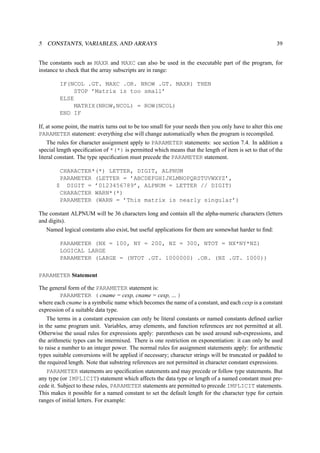 5 CONSTANTS, VARIABLES, AND ARRAYS 39 
The constants such as MAXR and MAXC can also be used in the executable part of the program, for 
instance to check that the array subscripts are in range: 
IF(NCOL .GT. MAXC .OR. NROW .GT. MAXR) THEN 
STOP ’Matrix is too small’ 
ELSE 
MATRIX(NROW,NCOL) = ROW(NCOL) 
END IF 
If, at some point, the matrix turns out to be too small for your needs then you only have to alter this one 
PARAMETER statement: everything else will change automatically when the program is recompiled. 
The rules for character assignment apply to PARAMETER statements: see section 7.4. In addition a 
special length specification of *(*) is permitted which means that the length of item is set to that of the 
literal constant. The type specification must precede the PARAMETER statement. 
CHARACTER*(*) LETTER, DIGIT, ALPNUM 
PARAMETER (LETTER = ’ABCDEFGHIJKLMNOPQRSTUVWXYZ’, 
$ DIGIT = ’0123456789’, ALPNUM = LETTER // DIGIT) 
CHARACTER WARN*(*) 
PARAMETER (WARN = ’This matrix is nearly singular’) 
The constant ALPNUM will be 36 characters long and contain all the alpha-numeric characters (letters 
and digits). 
Named logical constants also exist, but useful applications for them are somewhat harder to find: 
PARAMETER (NX = 100, NY = 200, NZ = 300, NTOT = NX*NY*NZ) 
LOGICAL LARGE 
PARAMETER (LARGE = (NTOT .GT. 1000000) .OR. (NZ .GT. 1000)) 
PARAMETER Statement 
The general form of the PARAMETER statement is: 
PARAMETER ( cname = cexp, cname = cexp, ... ) 
where each cname is a symbolic name which becomes the name of a constant, and each cexp is a constant 
expression of a suitable data type. 
The terms in a constant expression can only be literal constants or named constants defined earlier 
in the same program unit. Variables, array elements, and function references are not permitted at all. 
Otherwise the usual rules for expressions apply: parentheses can be used around sub-expressions, and 
the arithmetic types can be intermixed. There is one restriction on exponentiation: it can only be used 
to raise a number to an integer power. The normal rules for assignment statements apply: for arithmetic 
types suitable conversions will be applied if necessary; character strings will be truncated or padded to 
the required length. Note that substring references are not permitted in character constant expressions. 
PARAMETER statements are specification statements and may precede or follow type statements. But 
any type (or IMPLICIT) statement which affects the data type or length of a named constant must pre-cede 
it. Subject to these rules, PARAMETER statements are permitted to precede IMPLICIT statements. 
This makes it possible for a named constant to set the default length for the character type for certain 
ranges of initial letters. For example: 
 