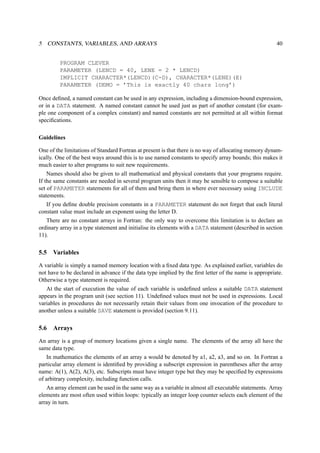 5 CONSTANTS, VARIABLES, AND ARRAYS 40 
PROGRAM CLEVER 
PARAMETER (LENCD = 40, LENE = 2 * LENCD) 
IMPLICIT CHARACTER*(LENCD)(C-D), CHARACTER*(LENE)(E) 
PARAMETER (DEMO = ’This is exactly 40 chars long’) 
Once defined, a named constant can be used in any expression, including a dimension-bound expression, 
or in a DATA statement. A named constant cannot be used just as part of another constant (for exam-ple 
one component of a complex constant) and named constants are not permitted at all within format 
specifications. 
Guidelines 
One of the limitations of Standard Fortran at present is that there is no way of allocating memory dynam-ically. 
One of the best ways around this is to use named constants to specify array bounds; this makes it 
much easier to alter programs to suit new requirements. 
Names should also be given to all mathematical and physical constants that your programs require. 
If the same constants are needed in several program units then it may be sensible to compose a suitable 
set of PARAMETER statements for all of them and bring them in where ever necessary using INCLUDE 
statements. 
If you define double precision constants in a PARAMETER statement do not forget that each literal 
constant value must include an exponent using the letter D. 
There are no constant arrays in Fortran: the only way to overcome this limitation is to declare an 
ordinary array in a type statement and initialise its elements with a DATA statement (described in section 
11). 
5.5 Variables 
A variable is simply a named memory location with a fixed data type. As explained earlier, variables do 
not have to be declared in advance if the data type implied by the first letter of the name is appropriate. 
Otherwise a type statement is required. 
At the start of execution the value of each variable is undefined unless a suitable DATA statement 
appears in the program unit (see section 11). Undefined values must not be used in expressions. Local 
variables in procedures do not necessarily retain their values from one invocation of the procedure to 
another unless a suitable SAVE statement is provided (section 9.11). 
5.6 Arrays 
An array is a group of memory locations given a single name. The elements of the array all have the 
same data type. 
In mathematics the elements of an array a would be denoted by a1, a2, a3, and so on. In Fortran a 
particular array element is identified by providing a subscript expression in parentheses after the array 
name: A(1), A(2), A(3), etc. Subscripts must have integer type but they may be specified by expressions 
of arbitrary complexity, including function calls. 
An array element can be used in the same way as a variable in almost all executable statements. Array 
elements are most often used within loops: typically an integer loop counter selects each element of the 
array in turn. 
 