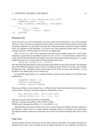 5 CONSTANTS, VARIABLES, AND ARRAYS 41 
*Add array OLD to array NEW making array TOTAL 
PARAMETER (NDATA = 1024) 
REAL OLD(NDATA), NEW(NDATA), TOTAL(NDATA) 
*...... 
DO 100, I = 1,NDATA 
TOTAL(I) = OLD(I) + NEW(I) 
100 CONTINUE 
Declaring Arrays 
Arrays can have up to seven dimensions; the lower bound of each dimension is one unless declared 
otherwise. There is no limit on the upper bound provided it is not less than the lower bound. Arrays which 
are dummy arguments of a procedure may have their dimension bounds specified by integer variables 
which are arguments of the procedure; in all other cases each dimension bound must be an integer 
constant expression. This fixes the size of the array at compile-time. 
Type, DIMENSION, and COMMON statements may all be used to declare arrays, but COMMON state-ments 
have a specialised use (described in section 12). The DIMENSION statement has a similar form to 
a type statement but only declares the bounds of an array without determining its data type. It is usually 
simpler and neater to use a type statement which specifies both at once: 
CHARACTER COLUMN(5)*25, TITLE*80 
Note that when declaring character arrays the string length follows the list of array bounds. The character 
array COLUMN has 5 elements each of which is 25 characters long; TITLE is, of course, just a variable 
80 characters long. Although a default string length can be set for an entire type statement, it is not 
possible to set a default array size in a similar way. 
It is generally good practice to use named constants to specify array bounds as this facilitates later 
modifications: 
PARAMETER (MAXIM = 15) 
INTEGER POINTS(MAXIM) 
COMPLEX SERIES(2**MAXIM) 
These arrays all have a lower bound of one. A different lower bound can be specified for any dimension 
as shown below. The lower and upper bounds are separated by a colon: 
REAL TAX(1985:1990), PAY(12,1985:1990) 
LOGICAL TRIPLE(-1:1, -1:1, -1:1, -1:1) 
TAX has 6 elements from TAX(1985) to TAX(1990). 
PAY has 72 elements from PAY(1,1985) to PAY(12,1990). 
TRIPLE has 81 elements from BIN(-1,-1.-1.-1) to BIN(1,1,1,1). 
Although Fortran itself sets no limits to the sizes of arrays that can be defined, the finite capacity of 
the hardware is likely to do so. In virtual memory operating systems it is possible to use arrays larger 
than physical memory: those parts of the array not in active use are held on backing store such as a disc 
file. 
Using Arrays 
An array element reference must always use the same number of subscripts as the number of dimensions 
declared for the array. Each subscript can be an integer expression of any complexity, but there are 
 