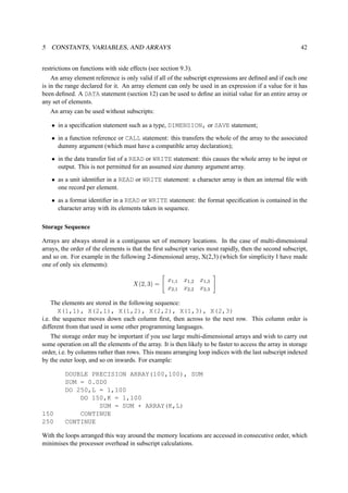 5 CONSTANTS, VARIABLES, AND ARRAYS 42 
restrictions on functions with side effects (see section 9.3). 
An array element reference is only valid if all of the subscript expressions are defined and if each one 
is in the range declared for it. An array element can only be used in an expression if a value for it has 
been defined. A DATA statement (section 12) can be used to define an initial value for an entire array or 
any set of elements. 
An array can be used without subscripts: 
• in a specification statement such as a type, DIMENSION, or SAVE statement; 
• in a function reference or CALL statement: this transfers the whole of the array to the associated 
dummy argument (which must have a compatible array declaration); 
• in the data transfer list of a READ or WRITE statement: this causes the whole array to be input or 
output. This is not permitted for an assumed size dummy argument array. 
• as a unit identifier in a READ or WRITE statement: a character array is then an internal file with 
one record per element. 
• as a format identifier in a READ or WRITE statement: the format specification is contained in the 
character array with its elements taken in sequence. 
Storage Sequence 
Arrays are always stored in a contiguous set of memory locations. In the case of multi-dimensional 
arrays, the order of the elements is that the first subscript varies most rapidly, then the second subscript, 
and so on. For example in the following 2-dimensional array, X(2,3) (which for simplicity I have made 
one of only six elements): 
X(2, 3) = 
 
x1,1 x1,2 x1,3 
x2,1 x2,2 x2,3 
# 
The elements are stored in the following sequence: 
X(1,1), X(2,1), X(1,2), X(2,2), X(1,3), X(2,3) 
i.e. the sequence moves down each column first, then across to the next row. This column order is 
different from that used in some other programming languages. 
The storage order may be important if you use large multi-dimensional arrays and wish to carry out 
some operation on all the elements of the array. It is then likely to be faster to access the array in storage 
order, i.e. by columns rather than rows. This means arranging loop indices with the last subscript indexed 
by the outer loop, and so on inwards. For example: 
DOUBLE PRECISION ARRAY(100,100), SUM 
SUM = 0.0D0 
DO 250,L = 1,100 
DO 150,K = 1,100 
SUM = SUM + ARRAY(K,L) 
150 CONTINUE 
250 CONTINUE 
With the loops arranged this way around the memory locations are accessed in consecutive order, which 
minimises the processor overhead in subscript calculations. 
 