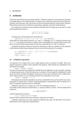 6 ARITHMETIC 43 
6 Arithmetic 
Fortran has good facilities for processing numbers. Arithmetic expressions and assignment statements 
can include integer, real, double precision, or complex items. Data type conversions are provided auto-matically 
when necessary; type conversions can also be performed explicitly using intrinsic functions. 
Other intrinsic functions are available for trigonometry, logarithms, and other useful operations. 
For example, the well-known cosine formula for the third side of a triangle, given the other two sides 
and the angle between them is: 
q 
b2 + c2 − 2 · b · c · cos(A) 
Translated into a Fortran expression it looks like this: 
SQRT(B**2 + C**2 - 2.0 * B * C * COS(ANGLEA)) 
which makes use of the intrinsic functions SQRT and COS. Although SQRT(X) produces the same result 
as X**0.5, the square-root function is simpler, faster, and probably more accurate than raising to the 
power of one half, which would actually be carried out using both the EXP and LOG functions. 
Assignment statements evaluate an expression and assign its value to a variable (or array element). 
Unlike almost all other Fortran statements, they do not start with a keyword. For example: 
A = SQRT(B**2 + C**2 - 2.0 * B * C * COS(ANGLEA)) 
TOTAL(N/2+1) = 0.0 
FLUX = FLUX + 1.0 
6.1 Arithmetic Expressions 
An expression in its simplest form is just a single operand, such as a constant or variable. More com-plicated 
expressions combine various operands with operators, which specify the computations to be 
performed. For example: 
RATE * HOURS + BONUS 
The rules of Fortran have been designed to resemble those of mathematics as far as possible, especially 
in determining the order in which the expression is evaluated. In this example the multiplication would 
always be carried out before the addition, not because if comes first, but because it has a higher prece-dence. 
When in doubt, or to over-ride the precedence rules, parentheses can be used: 
(ROOM + DINNER) * 1.15 
Sub-expressions enclosed in parentheses are always evaluated first; they can be nested to any reason-able 
depth. If in doubt, there is no harm in adding parentheses to determine the order of evaluation or to 
make a complicated expression easier to understand. 
Arithmetic expressions can contain any of the five arithmetical operators + - * / ** . 
The double asterisk represents exponentiation, i.e. raising a number to a power. Thus the mathematical 
expression: 
(1 + RATE/100)years 
could be represented in Fortran as: 
(1.0 + RATE/100.0)**YEARS 
(note the explicit decimal points in the constants to make them real values). 
Arithmetic expressions can involve operands of different data types: the data type of the result is 
determined by some simple rules explained below. 
 