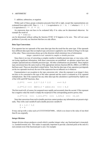 6 ARITHMETIC 45 
5. addition, subtraction, or negation. 
Within each of these groups evaluation proceeds from left to right, except that exponentiations are 
evaluated from right to left. Thus: A / B / C is equivalent to (A / B) / C whereas X ** Y ** 
Z is equivalent to X ** (Y ** Z). 
An expression does not have to be evaluated fully if its value can be determined otherwise: for 
example the result of: 
X * FUNC(G) 
can be determined without calling the function FUNC if X happens to be zero. This will not cause 
problems if you only use functions that have no side effects. 
Data Type Conversions 
If an operator has two operands of the same data type then the result has the same type. If the operands 
have different data types then an implicit type conversion is applied to one of them to bring it to the type 
of the other. These conversions always go in the direction which minimises loss of information: 
integer converts to real converts to complex or double precision 
Since there is no way of converting a complex number to double precision type, or vice-versa, with-out 
losing significant information, both these conversions are prohibited: an operator cannot have one 
complex operand and one of double precision type. All other combinations are permitted. These implicit 
type conversions have the same result as if the appropriate intrinsic function (REAL, DBLE, or CMPLX) 
had been used. These are described in detail below. Note that the data type of any operation just depends 
on the two operands involved; the rest of the expression has no influence on it whatever. 
Exponentiation is an exception to the type conversion rule: when the exponent is an integer it does 
not have to be converted to the type of the other operand and the result is evaluated as if by repeated 
multiplication. But if the exponent has any other data type the calculation is performed by implicit use 
of the LOG and EXP functions, thus: 
2.0**3 === 2.0 * 2.0 * 2.0 === 8.0 
2.0**3.0 === EXP(3.0 * LOG(2.0)) === + 8.0 
The first result will, of course, be computed more rapidly and accurately than the second. If the exponent 
has a negative value the result is simply the reciprocal of the corresponding positive power, thus: 
2.0**(-3) === 1.0/2.0**3 === 1.0/8.0 === +0.125 
Note that conversion from real to double precision cannot produce any information not present origi-nally. 
Thus with a real variable R and a double precision variable D: 
R = 1.0 / 3.0 
D = R 
D may end up with a value such as 0.3333333432674408... which is no closer to the value of one third 
than R was originally. 
Integer Division 
Integer division always produces a result which is another integer value: any fractional part is truncated, 
i.e. rounded towards zero. This makes it especially important to provide a decimal point at the end of a 
real constant even if the fractional part is zero. For example: 
 