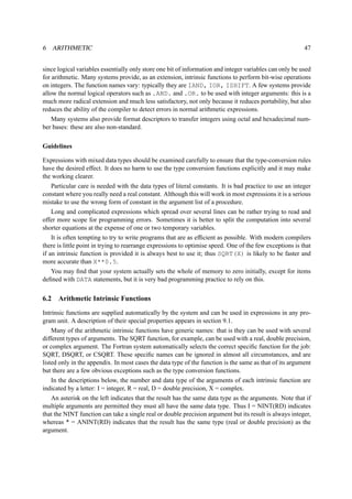 6 ARITHMETIC 47 
since logical variables essentially only store one bit of information and integer variables can only be used 
for arithmetic. Many systems provide, as an extension, intrinsic functions to perform bit-wise operations 
on integers. The function names vary: typically they are IAND, IOR, ISHIFT. A few systems provide 
allow the normal logical operators such as .AND. and .OR. to be used with integer arguments: this is a 
much more radical extension and much less satisfactory, not only because it reduces portability, but also 
reduces the ability of the compiler to detect errors in normal arithmetic expressions. 
Many systems also provide format descriptors to transfer integers using octal and hexadecimal num-ber 
bases: these are also non-standard. 
Guidelines 
Expressions with mixed data types should be examined carefully to ensure that the type-conversion rules 
have the desired effect. It does no harm to use the type conversion functions explicitly and it may make 
the working clearer. 
Particular care is needed with the data types of literal constants. It is bad practice to use an integer 
constant where you really need a real constant. Although this will work in most expressions it is a serious 
mistake to use the wrong form of constant in the argument list of a procedure. 
Long and complicated expressions which spread over several lines can be rather trying to read and 
offer more scope for programming errors. Sometimes it is better to split the computation into several 
shorter equations at the expense of one or two temporary variables. 
It is often tempting to try to write programs that are as efficient as possible. With modern compilers 
there is little point in trying to rearrange expressions to optimise speed. One of the few exceptions is that 
if an intrinsic function is provided it is always best to use it; thus SQRT(X) is likely to be faster and 
more accurate than X**0.5. 
You may find that your system actually sets the whole of memory to zero initially, except for items 
defined with DATA statements, but it is very bad programming practice to rely on this. 
6.2 Arithmetic Intrinsic Functions 
Intrinsic functions are supplied automatically by the system and can be used in expressions in any pro-gram 
unit. A description of their special properties appears in section 9.1. 
Many of the arithmetic intrinsic functions have generic names: that is they can be used with several 
different types of arguments. The SQRT function, for example, can be used with a real, double precision, 
or complex argument. The Fortran system automatically selects the correct specific function for the job: 
SQRT, DSQRT, or CSQRT. These specific names can be ignored in almost all circumstances, and are 
listed only in the appendix. In most cases the data type of the function is the same as that of its argument 
but there are a few obvious exceptions such as the type conversion functions. 
In the descriptions below, the number and data type of the arguments of each intrinsic function are 
indicated by a letter: I = integer, R = real, D = double precision, X = complex. 
An asterisk on the left indicates that the result has the same data type as the arguments. Note that if 
multiple arguments are permitted they must all have the same data type. Thus I = NINT(RD) indicates 
that the NINT function can take a single real or double precision argument but its result is always integer, 
whereas * = ANINT(RD) indicates that the result has the same type (real or double precision) as the 
argument. 
 